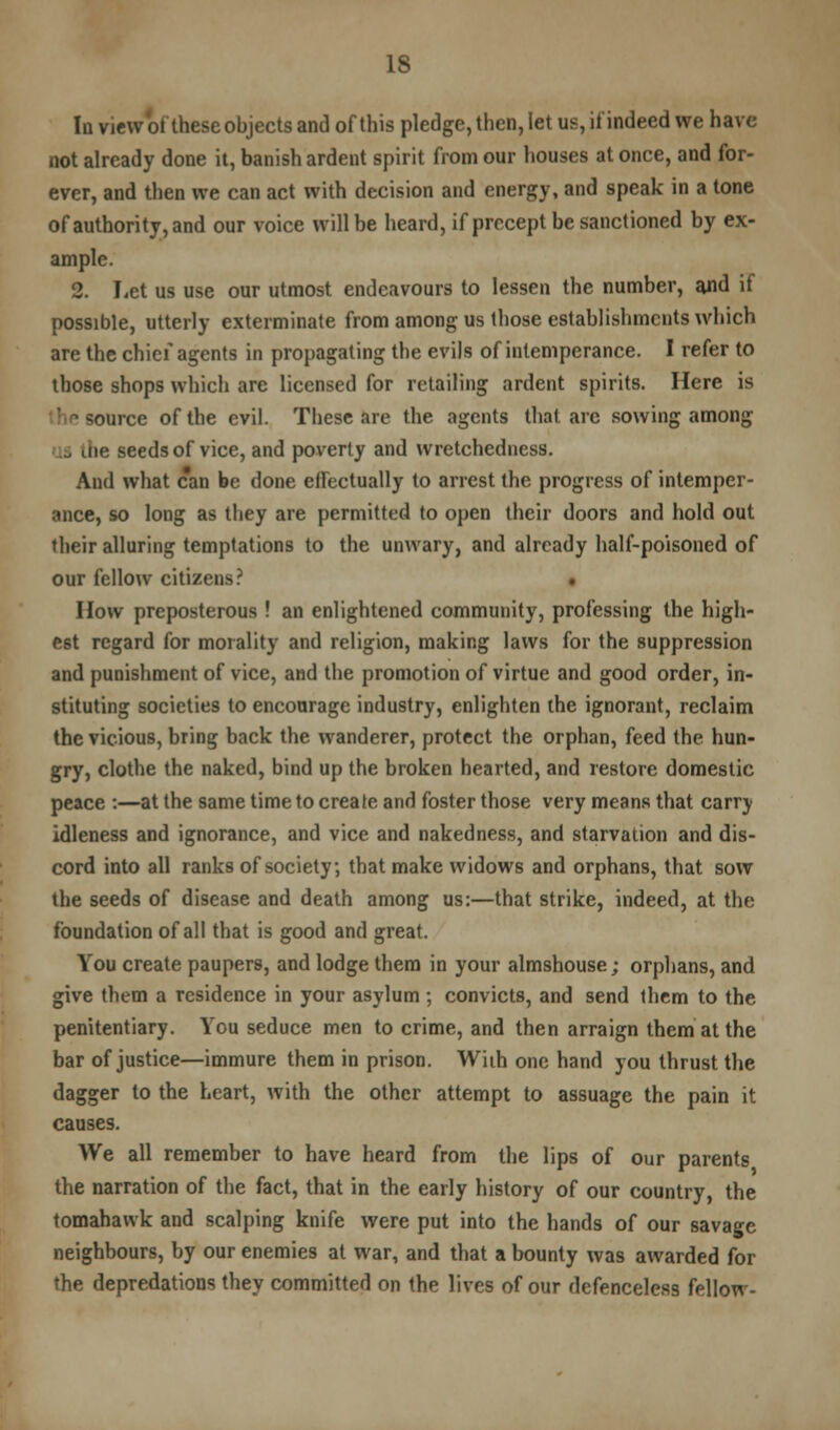 In view of these objects and of this pledge, then, let us, if indeed we have not already done it, banish ardent spirit from our houses at once, and for- ever, and then we can act with decision and energy, and speak in a tone of authority, and our voice will be heard, if precept be sanctioned by ex- ample. 2. Let us use our utmost endeavours to lessen the number, and if possible, utterly exterminate from among us those establishments which are the chief agents in propagating the evils of intemperance. I refer to those shops which are licensed for retailing ardent spirits. Here is ource of the evil. These are the agents that are sowing among 13 die seeds of vice, and poverty and wretchedness. And what can be done effectually to arrest the progress of intemper- ance, so long as they are permitted to open their doors and hold out their alluring temptations to the unwary, and already half-poisoned of our fellow citizens? How preposterous ! an enlightened community, professing the high- est regard for morality and religion, making laws for the suppression and punishment of vice, and the promotion of virtue and good order, in- stituting societies to encourage industry, enlighten the ignorant, reclaim the vicious, bring back the wanderer, protect the orphan, feed the hun- gry, clothe the naked, bind up the broken hearted, and restore domestic peace :—at the same time to create and foster those very means that carry idleness and ignorance, and vice and nakedness, and starvation and dis- cord into all ranks of society, that make widows and orphans, that sow the seeds of disease and death among us:—that strike, indeed, at the foundation of all that is good and great. You create paupers, and lodge them in your almshouse; orphans, and give them a residence in your asylum ; convicts, and send them to the penitentiary. You seduce men to crime, and then arraign them at the bar of justice—immure them in prison. Wiih one hand you thrust the dagger to the heart, with the other attempt to assuage the pain it causes. We all remember to have heard from the lips of our parents the narration of the fact, that in the early history of our country, the tomahawk and scalping knife were put into the hands of our savage neighbours, by our enemies at war, and that a bounty was awarded for the depredations they committed on the lives of our defenceless fellow-