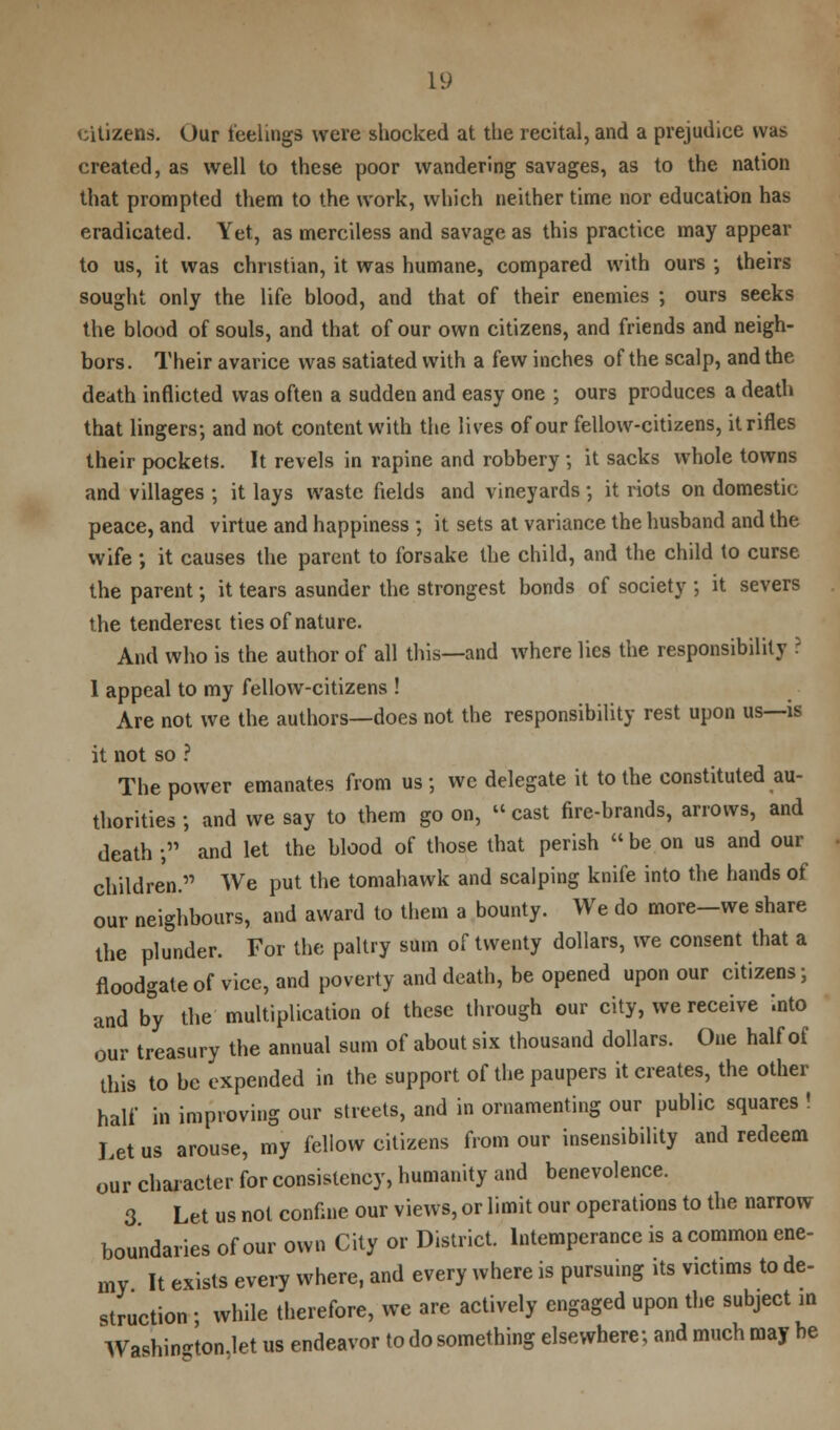 citizens. Our feelings were shocked at the recital, and a prejudice was created, as well to these poor wandering savages, as to the nation that prompted them to the work, which neither time nor education has eradicated. Yet, as merciless and savage as this practice may appear to us, it was christian, it was humane, compared with ours •, theirs sought only the life blood, and that of their enemies ; ours seeks the blood of souls, and that of our own citizens, and friends and neigh- bors . Their avarice was satiated with a few inches of the scalp, and the death inflicted was often a sudden and easy one ; ours produces a death that lingers; and not content with the lives of our fellow-citizens, it rifles their pockets. It revels in rapine and robbery •, it sacks whole towns and villages ; it lays waste fields and vineyards; it riots on domestic peace, and virtue and happiness ; it sets at variance the husband and the wife ; it causes the parent to forsake the child, and the child to curse the parent; it tears asunder the strongest bonds of society ; it severs the tenderest ties of nature. And who is the author of all this—and where lies the responsibility ? 1 appeal to my fellow-citizens ! Are not we the authors—does not the responsibility rest upon us—is it not so ? The power emanates from us ; we delegate it to the constituted au- thorities ; and we say to them go on, cast fire-brands, arrows, and death j and let the blood of those that perish be on us and our children. We put the tomahawk and scalping knife into the hands of our neighbours, and award to them a bounty. We do more-we share the plunder. For the paltry sum of twenty dollars, we consent that a floodgate of vice, and poverty and death, be opened upon our citizens; and by the multiplication oi these through our city, we receive into our treasury the annual sum of about six thousand dollars. One half of this to be expended in the support of the paupers it creates, the other half in improving our streets, and in ornamenting our public squares ! Let us arouse, my fellow citizens from our insensibility and redeem our character for consistency, humanity and benevolence. 3 Let us not confine our views, or limit our operations to the narrow boundaries of our own City or District. Intemperance is a common ene- my It exists every where, and every where is pursuing its victims to de- struction • while therefore, we are actively engaged upon the subject in Washin-ton.let us endeavor to do something elsewhere; and much may be