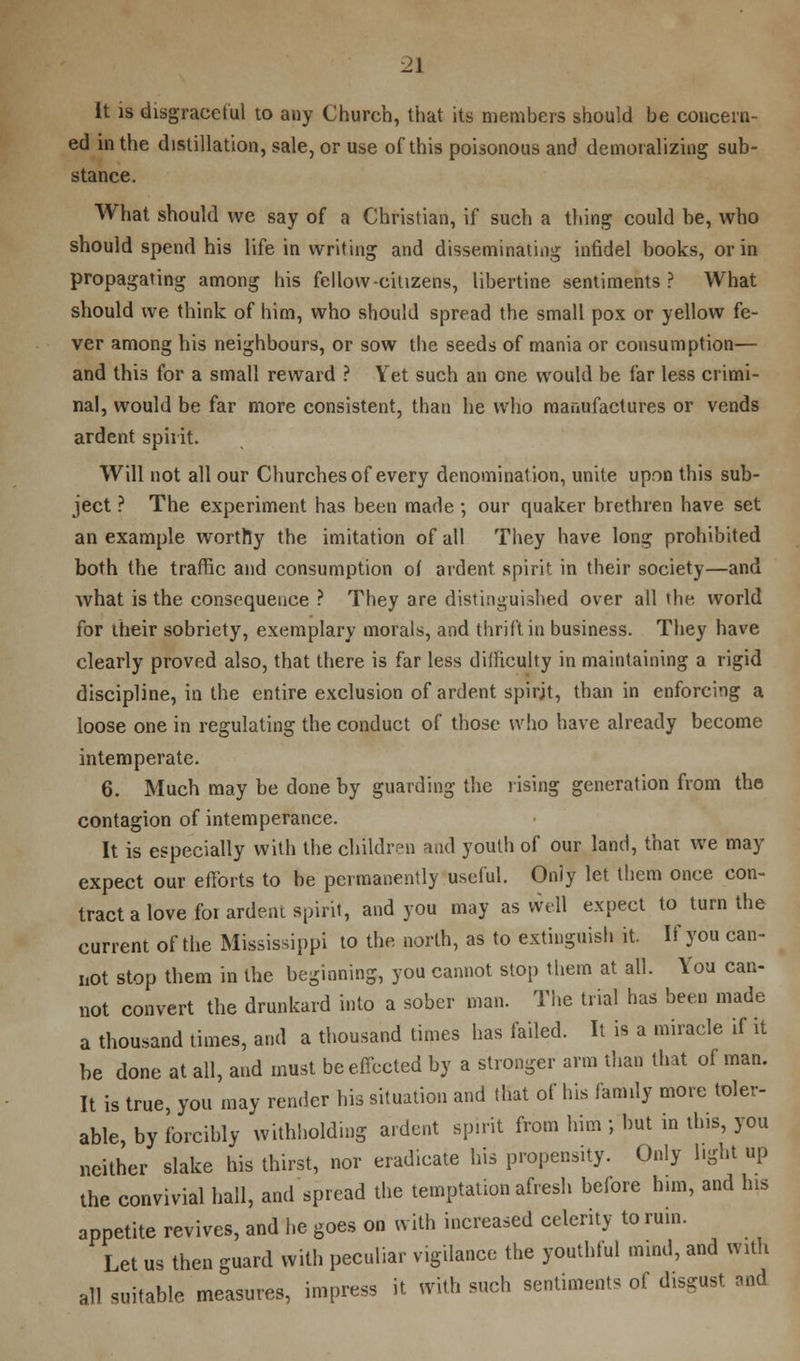 It is disgraceful to any Church, that its members should be concern- ed in the distillation, sale, or use of this poisonous and demoralizing sub- stance. What should we say of a Christian, if such a thing could be, who should spend his life in writing and disseminating infidel books, or in propagating among his fellow-citizens, libertine sentiments? What should we think of him, who should spread the small pox or yellow fe- ver among his neighbours, or sow the seeds of mania or consumption— and this for a small reward ? Yet such an one would be far less crimi- nal, would be far more consistent, than he who manufactures or vends ardent spirit. Will not all our Churches of every denomination, unite upon this sub- ject ? The experiment has been made ; our quaker brethren have set an example worthy the imitation of all They have long prohibited both the traffic and consumption of ardent spirit in their society—and what is the consequence ? They are distinguished over all the. world for their sobriety, exemplary morals, and thrift in business. They have clearly proved also, that there is far less difficulty in maintaining a rigid discipline, in the entire exclusion of ardent spirit, than in enforcing a loose one in regulating the conduct of those who have already become intemperate. 6. Much may be done by guarding the rising generation from the contagion of intemperance. It is especially with the children and youth of our land, that we may expect our efforts to be permanently useful. Only let them once con- tract a love for ardent spirit, and you may as well expect to turn the current of the Mississippi to the north, as to extinguish it. If you can- not stop them in the beginning, you cannot stop them at all. You can- not convert the drunkard into a sober man. The trial has been made a thousand times, and a thousand times has failed. It is a miracle if it be done at all, and must be effected by a stronger arm than that of man. It is true, you may render his situation and that of his family more toler- able, by forcibly withholding ardent spirit from him ; but in this, you neither slake his thirst, nor eradicate his propensity. Only light up the convivial hall, and spread the temptation afresh before him, and his appetite revives, and he goes on with increased celerity to ruin. Let us then guard with peculiar vigilance the youthful mind, and with all suitable measures, impress it with such sentiments of disgust and
