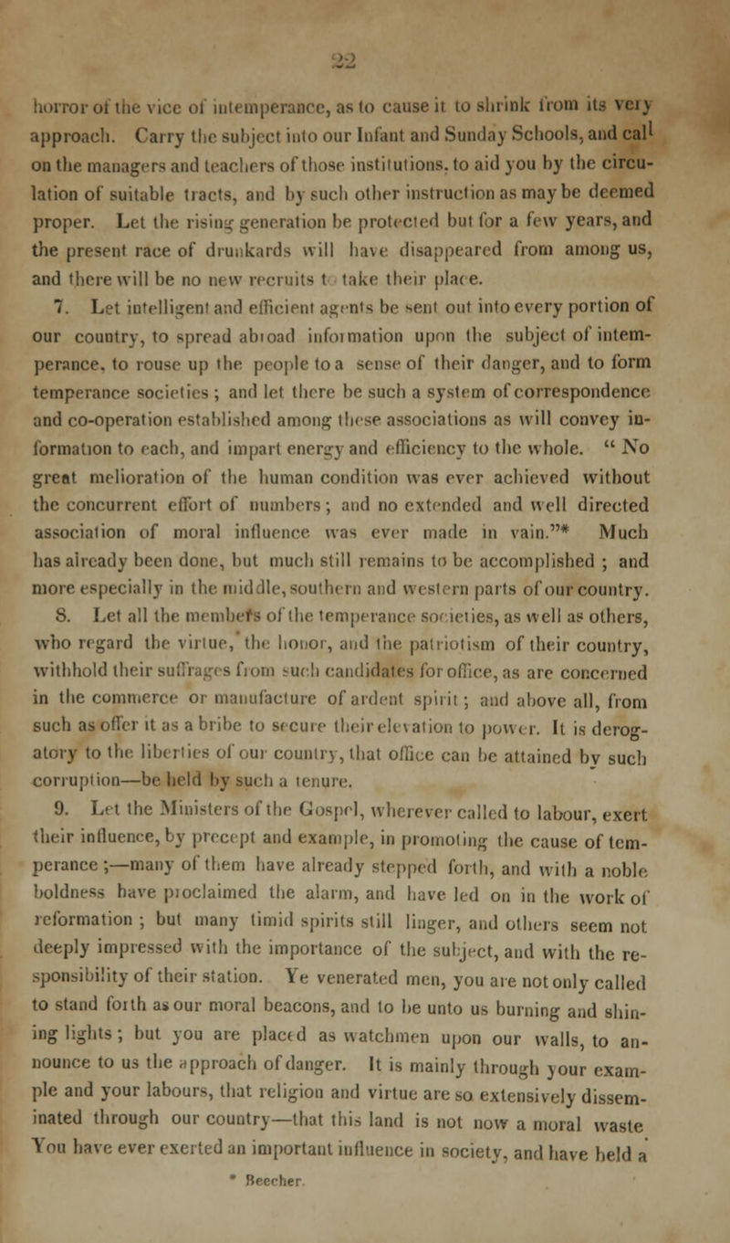 approach. Carry the subject into our Infant and Sunday Schools, and call on the managers and teachers of those institutions, to aid you hy the circu- lation of suitable tracts, and hy such other instruction as may be deemed proper. Let the rising generation be protected but for a few years, and the present race of drunkards will have disappeared from among us, and there will be no new recruits t take their place. 7. Let intelligent and efficient agents be sent out into every portion of our country, to spread abioad iufoimation upon the subject of intem- perance, to rouse up the people to a sense of their danger, and to form temperance societies ; and let there be such a system of correspondence and co-operation established among these associations as will convey in- formation to each, and impart energy and efficiency to the whole. No great melioration of the human condition was ever achieved without the concurrent effort of numbers; and no extended and well directed association of moral influence was ever made in vain.* Much has already been done, but much still remains to be accomplished ; and more especially in the middle, southern and western parts of our country. 8. Let all the members of the temperance societies, as well as others, who regard the virtue, the honor, and the patriotism of their country, withhold their - from -ucli candidates for office, as are concerned in the commerce or manufacture of ardent spirit ; and above all, from such as offer it as a bribe to secure their elevation to power. It is derog- j to the liberties of our country, that office can he attained by such corruption—be held hy such a tenure. 9. Let the Ministers of the Gospel, wherever called to labour, exert their inlluenee,by precept and example, in promoting the cause of tem- perance ;—many of them have already stepped forth, and with a noble, boldness have pioclaimed the alarm, and have led on in the work of reformation ; but many timid spirits still linger, and others seem not deeply impressed with the importance of the subject, and with the re- sponsibility of their station. Ye venerated men, you are not only called to stand foith as our moral beacons, and to be unto us burning and shin- ing lights ; but you are placed as watchmen upon our walls, to an- nounce to us the approach of danger. It is mainly through )our exam- ple and your labours, that religion and virtue are so extensively dissem- inated through our country—that this land is not now a moral waste You have ever exerted an important influence in society, and have held a * Beccher