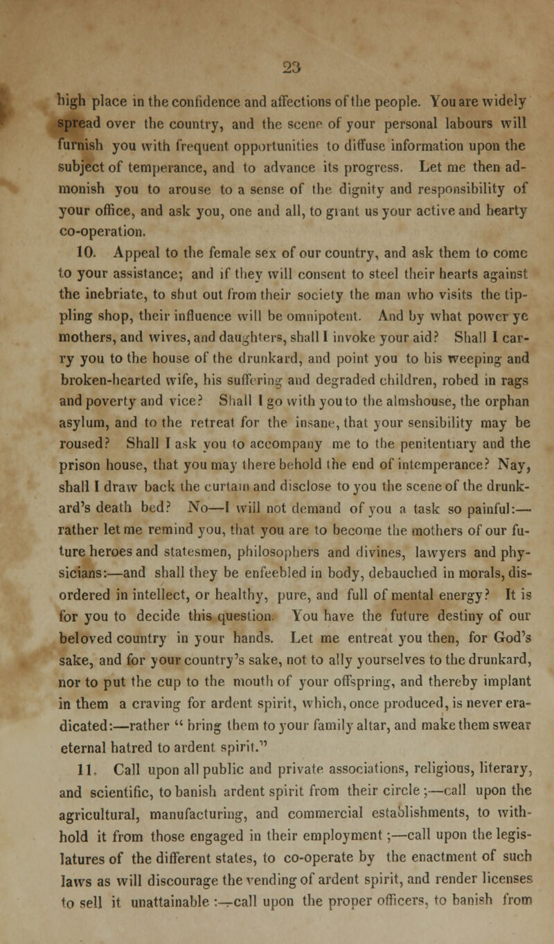 high place in the confidence and affections of the people. You are widely spread over the country, and the scene of your personal labours will furnish you with frequent opportunities to diffuse information upon the subject of temperance, and to advance its progress. Let me then ad- monish you to arouse to a sense of the dignity and responsibility of your office, and ask you, one and all, to gi ant us your active and hearty co-operation. 10. Appeal to the female sex of our country, and ask them to come to your assistance; and if they will consent to steel their hearts against the inebriate, to shut out from their society the man who visits the tip- pling shop, their influence will be omnipotent. And by what power ye mothers, and wives, and daughters, shall I invoke your aid? Shall I car- ry you to the house of the drunkard, and point you to his weeping and broken-hearted wife, his suffering and degraded children, robed in rags and poverty and vice? Shall I go with you to the almshouse, the orphan asylum, and to the retreat for the insane, that your sensibility may be roused? Shall I ask you to accompany me to the penitentiary and the prison house, that you may there behold the end of intemperance? Nay, shall I draw back the curtain and disclose to you the scene of the drunk- ard's death bed? No—I will not demand of you a task so painful:— rather let me remind you, that you are to become the mothers of our fu- ture heroes and statesmen, philosophers and divines, lawyers and phy- sicians:—and shall they be enfeebled in body, debauched in morals, dis- ordered in intellect, or healthy, pure, and full of mental energy? It is for you to decide this question. You have the future destiny of our beloved country in your hands. Let me entreat you then, for God's sake, and for your country's sake, not to ally yourselves to the drunkard, nor to put the cup to the mouth of your offspring, and thereby implant in them a craving for ardent spirit, which, once produced, is never era- dicated:—rather  bring them to your family altar, and make them swear eternal hatred to ardent spirit. 11. Call upon all public and private associations, religious, literary, and scientific, to banish ardent spirit from their circle ;—call upon the agricultural, manufacturing, and commercial establishments, to with- hold it from those engaged in their employment;—call upon the legis- latures of the different states, to co-operate by the enactment of such laws as will discourage the vending of ardent spirit, and render licenses to sell it unattainable :-^call upon the proper officers, to banish from
