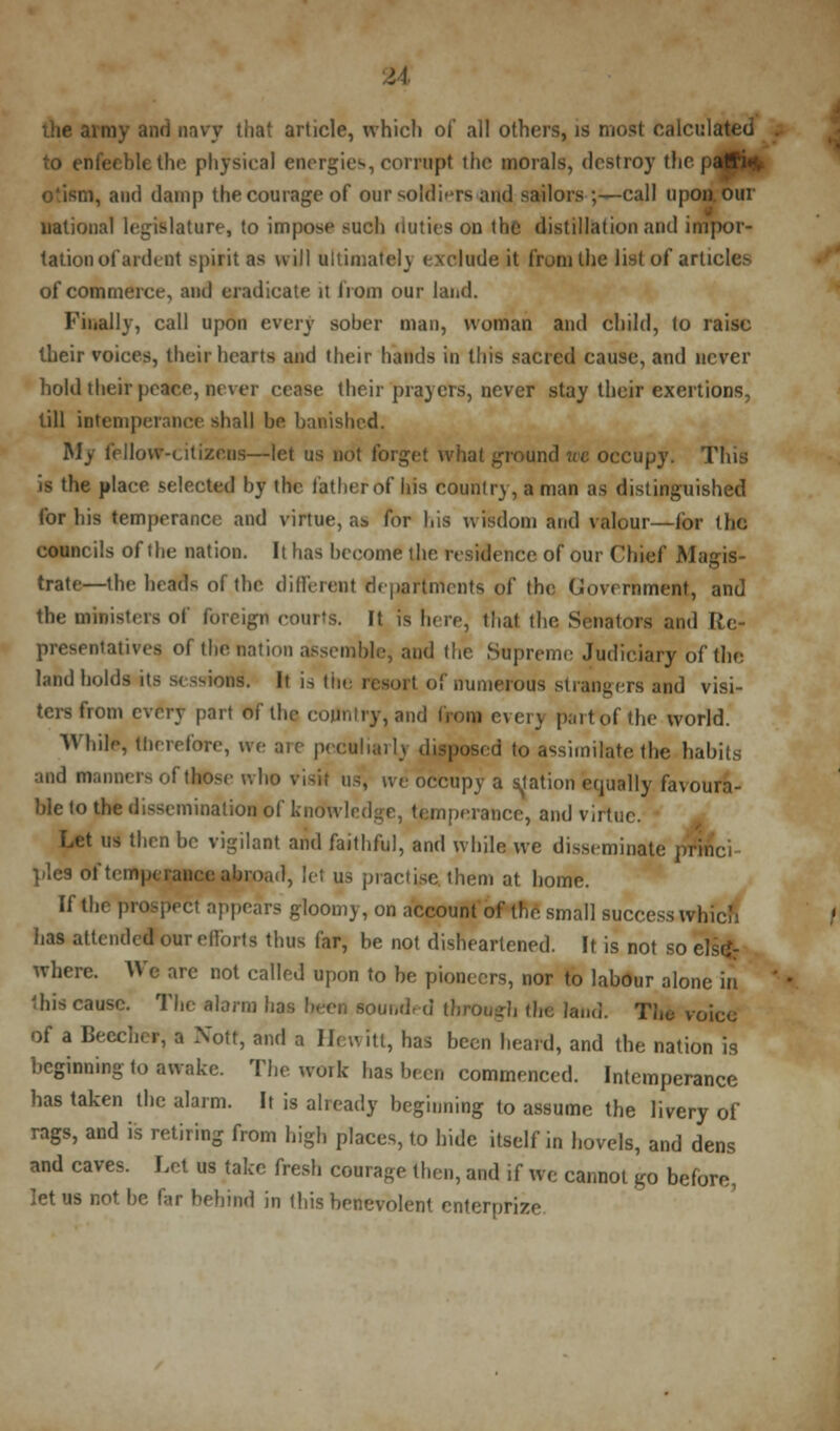 u the army and navy that article, which ol* all others, is most calculated to enfeeble the physical energies, corrupt the morals, destroy tin .^m, and damp the courage of our soldiers and sailors ;—call upon, our national legislature, to impose such duties on the distillation and impor- tation of ardent spirit as will ultimately exclude it from the list of articles of commerce, and eradicate it from our land. Finally, call upon every sober man, woman and child, to raise their voices, their hearts and their hands in this sacred cause, and never hold their peace, never cease their prayers, never stay their exertions, till intemperance shall be banished. My fellow-citizens—let us not forget what ground we occupy. This is the place selected by the father of his country, a man as distinguished for his temperance and virtue, a& for his wisdom and valour—for the councils of the nation. It has become the residence of our Chief Magis- trate—the heads of the different departments of the Government, and the orinigters of foreign courts. It is here, that the Senators and Re- presentatives of the nation assemble, and the Supreme Judiciary of the land holds its sessions'. It is the resort of numerous strangers and visi- ters from every part of the country, and from every partrofthe world. While, therefore, we are peculiarly disposed to assimilate the habits and manners of those who visit us, we occupy a Ration equally favoura- ble to the dissemination of knowledge, temperance, and virtue. Let us then be vigilant and faithful, and while we disseminate princ'i pies of temperance abroad, let us practise, them at home. If the prospect appears gloomy, on account of the small success which has attended our efforts thus far, be not disheartened. It is not so else- where. We are not called upon to he pioneers, nor to labour alone in 'his cause. The alarm has been sounded through the land. The voice of a Beecher, a Xott, and a Hewitt, has been heard, and the nation is beginning to awake. The work has been commenced. Intemperance has taken the alarm. It is already beginning to assume the livery of rags, and is retiring from high places, to hide itself in hovels, and dens and caves. Let us take fresh courage then, and if we cannot go before, let us not be far behind in this benevolent enterprise