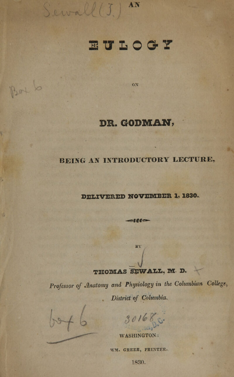 AN ETTLOG-7 ON DR. GOBMAN, BEING AN INTRODUCTORY LECTURE, DELIVERED NOVEMBER 1, 1830. 9f00< J THOMAS ^BWALL, M D. Professor of Anatomy and Physiology in the Columbian College, . District of Columbia. t *-/ WASHINGTON : WM. GREER, PRINTER. L830.
