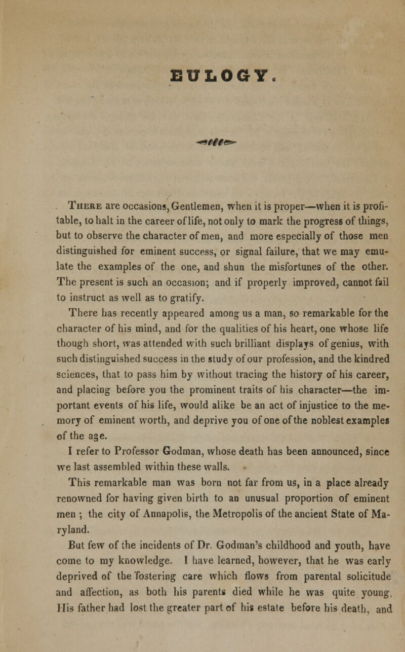 EULOGY There are occasions, Gentlemen, when it is proper—when it is profi- table, to halt in the career of life, not only to mark the progress of things, but to observe the character of men, and more especially of those men distinguished for eminent success, or signal failure, that we may emu- late the examples of the one, and shun the misfortunes of the other. The present is such an occasion; and if properly improved, cannot fail to instruct as well as to gratify. There has recently appeared among us a man, so remarkable for the character of his mind, and for the qualities of his heart, one whose life though short, was attended with such brilliant displays of genius, with such distinguished success in the study of our profession, and the kindred sciences, that to pass him by without tracing the history of his career, and placing before you the prominent traits of his character—the im- portant events of his life, would alike be an act of injustice to the me- mory of eminent worth, and deprive you of one of the noblest examples of the age. I refer to Professor Godman, whose death has been announced, since we last assembled within these walls. This remarkable man was born not far from us, in a place already renowned for having given birth to an unusual proportion of eminent men ; the city of Annapolis, the Metropolis of the ancient State of Ma- ryland. But few of the incidents of Dr. Godman's childhood and youth, have come to my knowledge. I have learned, however, that he was early deprived of the 'fostering care which flows from parental solicitude and affection, as both his parents died while he was quite young. His father had lost the greater part of his estate before his death, and