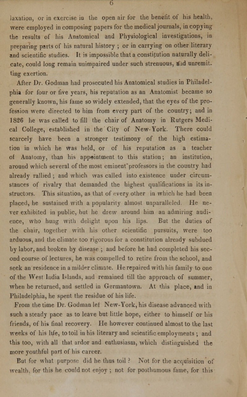 taxation, or in exercise in the open air for the benefit of his health, were employed in composing papers for the medical journals, in copying1 the results of his Anatomical and Physiological investigations, in preparing parts of his natural history ; or in carrying on other literary and scientific studies. It is impossible that a constitution naturally deli- cate, could long remain unimpaired under such strenuous, gad unremit. ting exertion. After Dr. Godman had prosecuted his Anatomical studies in Philadel- phia for four or five years, his reputation as an Anatomist became so generally known, his fame so widely extended, that the eyes of the pro- fession were directed to him from every part of the country, and in 1826 he was called to fill the chair of Anatomy in Rutgers Medi- cal College, established in the City of New-York. There could scarcely have been a stronger testimony of the high estima- tion in which he was held, or of his reputation as a teacher of Anatomy, than his appeintment to this station; an institution, around which several of the most eminentprofessors in the country had already rallied ; and which was called into existence under circum- stances of rivalry that demanded the highest qualifications in its in- structors. This situation, as that of every other in which he had been placed, he sustained with a popularity almost unparalleled. He ne- ver exhibited in public, but he drew around him an admiring audi- ence, who hung with delight upon his lips. But the duties of the chair, together with his other scientific pursuits, were too arduous, and the climate too rigorous for a constitution already subdued by labor, and broken by disease ; and before he had completed his sec- ond course of lectures, he was compelled to retire from the school, and seek an residence in a mildpr climate. He repaired with his family to one of the West India Islands, and remained till the approach of summer, when he returned, and settled in Germantown. At this place, and in Philadelphia, he spent the residue of his life. From the time Dr. Godman lef New-York, his disease advanced with such a steady pace as to leave but little hope, either to himself or his friends, of his final recovery. He however continued almost to the last weeks of his life, to toil in his literary and scientific employments •, and this too, with all that ardor and enthusiasm, which distinguished the more youthful part of his career. But for what purpose did he thus toil ? Not for the acquisition of wealth, for this he could not enjoy ; not for posthumous fame, for this