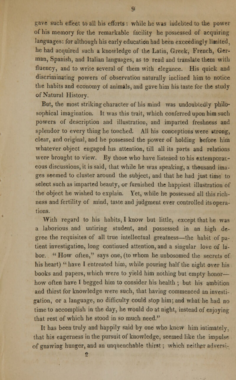 gave such effect to all his efforts : while he was indebted to the power of his memory for the remarkable facility he possessed of acquiring languages: for although his early education had been exceedingly limited, he had acquired such a knowledge of the Latin, Greek, French, Ger- man, Spanish, and Italian languages, as to read and translate them with fluency, and to write several of them with elegance. His quick and discriminating powers of observation naturally inclined him to notice the habits and economy of animals, and gave him his taste for the study of Natural History. But, the most striking character of his mind was undoubtedly philo- sophical imagination. It was this trait, which conferred upon him such powers of description and illustration, and imparted freshness and splendor to every thing he touched. All his conceptions were strong, clear, and original, and he possessed the power of holding before him whatever object engaged his attention, till all its parts and relations were brought to view. By those who have listened to his extemporan- eous discussions, it is said, that while he was speaking, a thousand ima- ges seemed to cluster around the subject, and that he had just time to select such as imparted beauty, or furnished the happiest illustration of the object he wished to explain. Yet, while he possessed all this rich- ness and fertility of mind, taste and judgment ever controlled its opera- tions. With regard to his habits, I know but little, except that he was a laborious and untiring student, and possessed in an high de- gree the requisites of all true intellectual greatness—the habit of pa- tient investigation, long continued attention, and a singular love of la- bor.  How often, says one, (to whom he unbosomed the secrets of his heart)  have I entreated him, while pouring half the night over his books and papers, which were to yield him nothing but empty honor— how often have I begged him to consider his health ; but his ambition and thirst for knowledge were such, that having commenced an investi- gation, or a language, no difficulty could stop him; and what he had no time to accomplish in the day, he would do at night, instead of enjoying that rest of which he stood in so much need. It has been truly and happily said by one who knew him intimately, that his eagerness in the pursuit of knowledge, seemed like the impulse of gnawing hunger, and an unquenchable thirst; which neither adversr- 2