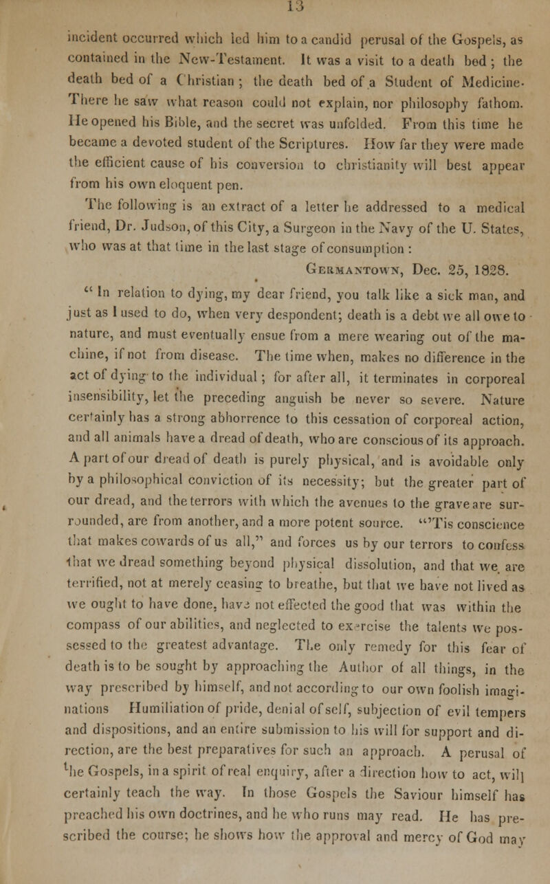incident occurred which led him to a candid perusal of the Gospels, as contained in the New-Testament. It was a visit to a death hed ; the death bed of a Christian; the death bed of a Student of Medicine- There he saw what reason could not explain, nor philosophy fathom. He opened his Bi'ole, and the secret was unfolded. From this time he became a devoted student of the Scriptures. How far they were made the efficient cause of his conversion to Christianity will best appear from his own eloquent pen. The following is an extract of a letter he addressed to a medical friend, Dr. Judson, of this City, a Surgeon in the Navy of the U. States, who was at that lime in the last stage of consumption : Germaxtown, Dec. 25, 1828.  In relation to dying, my dear friend, you talk like a sick man, and just as I used to do, when very despondent; death is a debt we all owe to nature, and must eventually ensue from a mere wearing out of the ma- chine, if not from disease. The time when, makes no difference in the act of dying to the individual; for after all, it terminates in corporeal insensibility, let the preceding anguish be never so severe. Nature certainly has a strong abhorrence to this cessation of corporeal action, and all animals have a dread of death, who are conscious of its approach. A part of our dread of death is purely physical, and is avoidable only by a philosophical conviction of its necessity, but the greater part of our dread, and the terrors with which the avenues to the grave are sur- rounded, are from another, and a more potent source. 'Tis conscience that makes cowards of us all,'1 and forces us by our terrors to confess that we dread something beyond physical dissolution, and that we are terrified, not at merely ceasing to breathe, but that we have not lived as we ought to have done, hav.; not effected the good that was within the compass of our abilities, and neglected to ex-rcise the talents we pos- sessed to the greatest advantage. The only remedy for this fear of death is to be sought by approaching the Author of all things, in the way prescribed by himself, and not according to our own foolish imagi- nations Humiliation of pride, denial of self, subjection of evil tempers and dispositions, and an entire submission to his will for support and di- rection, are the best preparatives for such an approach. A perusal of lhe Gospels, in a spirit of real enquiry, after a direction how to act, wil] certainly teach the way. In those Gospels the Saviour himself has preached his own doctrines, and he who runs may read. He has pre- scribed the course; he shows how the approval and mercy of God may
