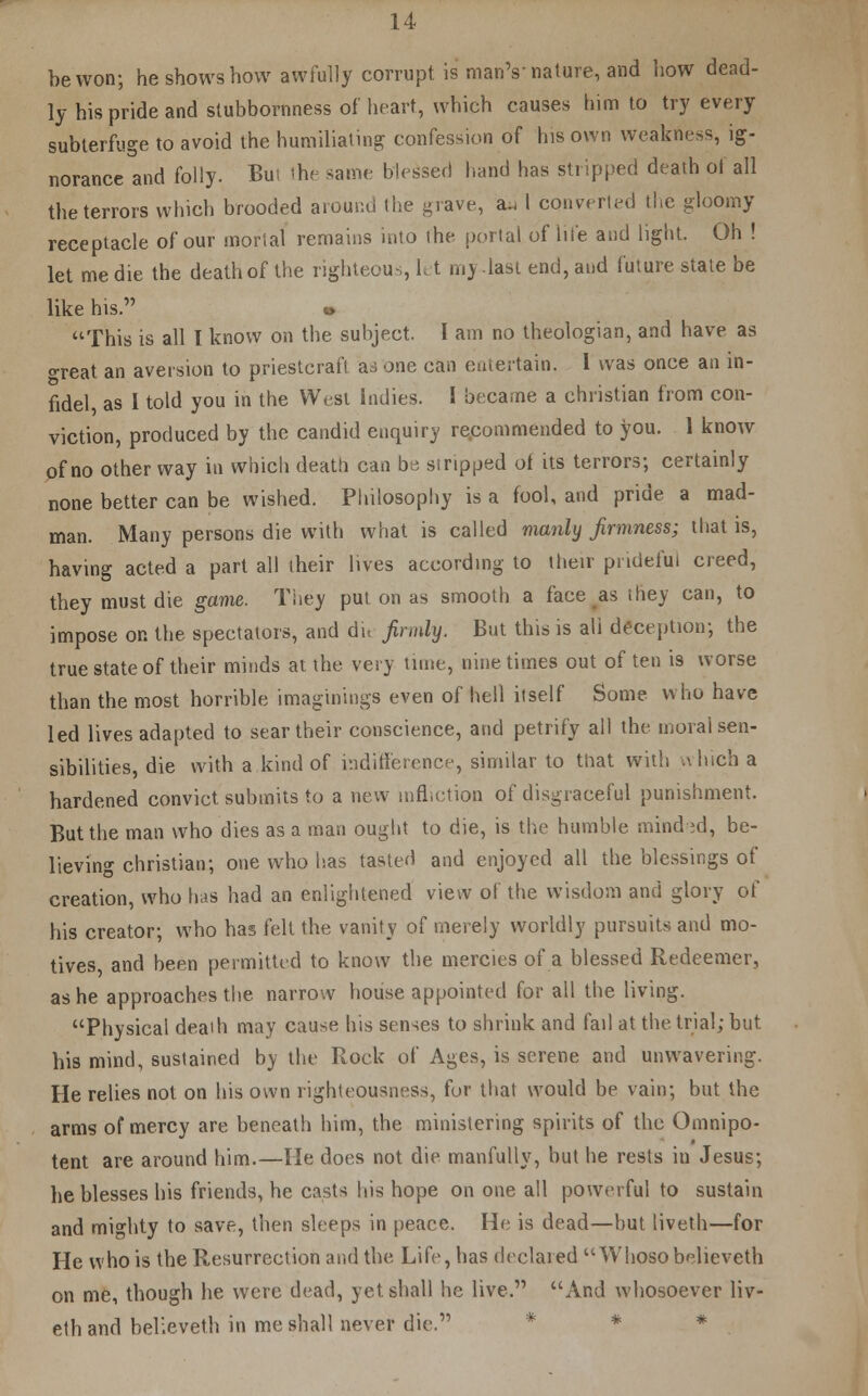 be won; he shows how awfully corrupt is man's'nature, and how dead- ly his pride and stubbornness of heart, which causes him to try every subterfuge to avoid the humiliating confession of his own weakness, ig- norance and folly. But the same blessed hand has stripped death ol all the terrors which brooded around the grave, a^ I converted the gloomy receptacle of our mortal remains into the portal of Hie and light. Oh ! let me die the death of the righteous, let my.last end, and future state be like his. This is all I know on the subject. I am no theologian, and have as treat an aversion to priestcraft as one can entertain. I was once an in- fidel, as I told you in the West indies. I became a christian from con- viction, produced by the candid enquiry recommended to you. 1 know of no other way in which death can ba stripped of its terrors; certainly none better can be wished. Philosophy is a fool, and pride a mad- man. Many persons die with what is called manly firmness; that is, having acted a part all their lives according to their prideful creed, they must die game. They put on as smooth a face as they can, to impose on the spectators, and dh firmly. But this is all deception; the true state of their minds at the very tune, nine times out of ten is worse than the most horrible imaginings even of hell itself Some who have led lives adapted to sear their conscience, and petrify all the moral sen- sibilities, die with a kind of indifference, similar to that with which a hardened convict submits to a new infliction of disgraceful punishment. But the man who dies as a man ought to die, is the humble mind-;d, be- lieving christian; one who lias tasted and enjoyed all the blessings of creation, who has had an enlightened view of the wisdom and glory of his creator; who has felt the vanity of merely worldly pursuits and mo- tives, and been permitted to know the mercies of a blessed Redeemer, as he approaches the narrow house appointed for all the living. Physical death may cause his senses to shrink and fail at the trial; but his mind, sustained by the Rock of Ages, is serene and unwavering. He relies not on his own righteousness, for that would be vain; but the arms of mercy are beneath him, the ministering spirits of the Omnipo- tent are around him.—He does not die manfully, but he rests in Jesus; he blesses his friends, he casts his hope on one all powerful to sustain and mighty to save, then sleeps in peace. He is dead—hut liveth—for He who is the Resurrection and the Life, has declared  Whoso believeth on me, though he were dead, yet shall he live. And whosoever liv- eth and believeth in me shall never die. *