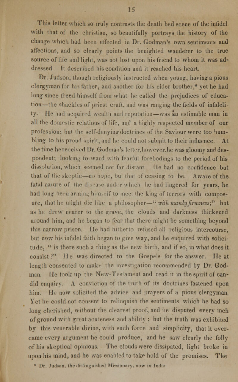 This letter which so truly contrasts the death bed scene of the infidel with that of the christian, so beautifully portrays the history of the change which had been effected in Dr. Godman's own sentiments and affections, and so clearly points the benighted wanderer to the true source of life and light, was not lost upon his friend to whom it was ad- dressed. It described his condition and it reached his heart. Dr. Judson, though religiously instructed when young, having a pious clergyman for his father, and another for his elder brother,* yet he had long since freed himself from what he called the prejudices of educa- tion—the shackles of priest craft, and was ranging the fields of infideli ty. He had acquired wealth and reputation—was an estimable man in all the domestic relations of life, and a highly respected member of our profession; but the self-denying doctrines if the Saviour were too hum- bling to his proud spirit, and he could not submit to their influence. At the time he received Dr. Godman's letter,however,he was gloomy and des- pondent; looking forward with fearful forebodings to the period of his dissolution, which seemed not far distant He had no confidence but that of t lie skeptic—no hojie, bu that )f ceasing to be. Awareofthe fatal nature of the disease under which he had lingered for years, he had long been arming hims slf to meet the king of terrors with compos- ure, that he n ight die like a philosopher— icith manly firmness; but as he drew nearer to the grave, the clouds and darkness thickened around him, and he began to fear that there might be something beyond this narrow prison. He had hitherto refused all religious intercourse, but now his infidel faith began to give way, and he enquired with solici- tude,  is there such a thing as the new birth, and if so, in what does it consist? He was directed to the Gospels for the answer. Heat length consented to make the investigation recommended by Dr. God- man. He took up the New-Testament and read it in the spirit of can- did enquiry. A conviction of the truth of its doctrines fastened upon him. He now solicited the advice and orayers of a pious clergyman. Yet he could not consent to relinquish the sentiments which he had so long cherished, without the clearest proof, and he disputed every inch of ground with great acu 'eness and ability ; but the truth was exhibited by this venerable divine, with such force and simplicity, that it over- came every argument he could produce, and he saw clearly the folly of his skeptical opinions. The clouds were dissipated, light broke in upon his mind, and he was enabled to take hold of the promises. The * Dr. Judson., the distinguished Missionary, now in India