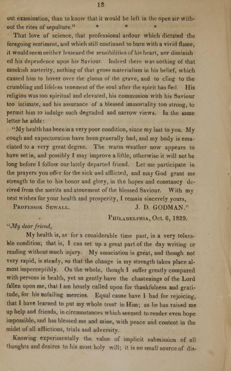 out examination, than to know that it would be left in the open air with- out the rites of sepulture. * * * That love of science, that professional ardour which dictated the foregoing sentiment, and which still continued to burn with a vivid flame, it would seem neither lessened the sensibilities of his heart, nor diminish ed his dependence upon his Saviour. Indeed there was nothing of that monkish austerity, nothing of that gross materialism in his belief, which caused him to hover over the i^loom of the grave, and to cling to the crumbling and lifeless tenement of the soul after the spirit has fled. His religion was too spiritual and elevated, his communion with his Saviour too intimate, and his assurance of a blessed immortality too strong, to permit him to indulge such degraded and narrow views. In the same letter he adds: My health has been in a very poor condition, since my last to you. My cough and expectoration have been generally bad, and my body is ema- ciated to a very great degree. The warm weather now appears to have set in, and possibly I may improve a little, otherwise it will not be long before I follow our lately departed friend. Let me participate in the prayers you offer for the sick and afflicted, and may God grant me strength to die to his honor and glory, in the hopes and constancy de- rived from the merits and atonement of the blessed Saviour. With my best wishes for your health and prosperity, I remain sincerely yours, Professor Sewall. J. D. GODMAN. Philadelphia, Oct. 6, 1829. uJ\ly dear friend, My health is, as for a considerable time past, in a very tolera- ble condition; that is, I can set up a great part of the day writing or reading without much injury. My emaciation is great, and though not very rapid, is steady, so that the change in my strength takes place al- most imperceptibly. On the whole, though I suffer greatly compared with persons in health, yet so gently have the chastenings of the Lord fallen upon me, that I am hourly called upon for thankfulness and grati- tude, for his unfailing mercies. Equal cause have I had for rejoicing, that I have learned to put my whole trust in Him; as he has raised me up help and friends, in circumstances which seemed to render even hope impossible, and has blessed me and mine, with peace and content in the midst of all afflictions, trials and adversity. Knowing experimentally the value of implicit submission of all thoughts and desires to his most holy will; it is no small source of dis-