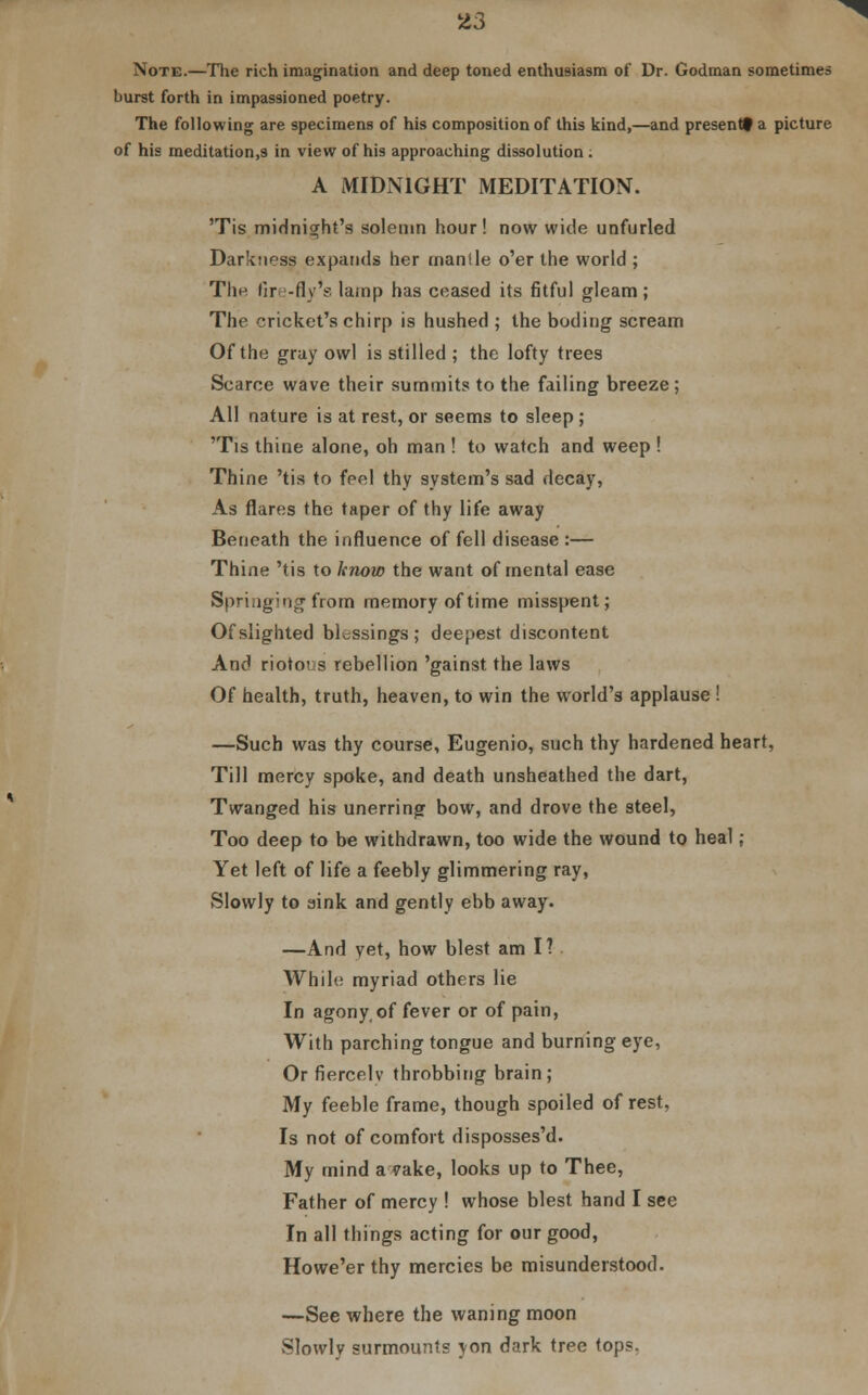 Note.—The rich imagination and deep toned enthusiasm of Dr. Godman sometimes burst forth in impassioned poetry. The following are specimens of his composition of this kind,—and presentf a picture of his meditation.s in view of his approaching dissolution . A MIDNIGHT MEDITATION. 'Tis midnight's solemn hour! now wide unfurled Darkness expands her mantle o'er the world ; The fire-fly's lamp has ceased its fitful gleam ; The cricket's chirp is hushed ; the boding scream Of the gray owl is stilled ; the lofty trees Scarce wave their summits to the failing breeze ; All nature is at rest, or seems to sleep ; 'Tis thine alone, oh man ! to watch and weep ! Thine 'tis to feel thy system's sad decay, As flares the taper of thy life away Beneath the influence of fell disease :— Thine 'tis to know the want of mental ease Springing from memory of time misspent; Of slighted blessings; deepest discontent And riotovs rebellion 'gainst the laws Of health, truth, heaven, to win the world's applause ! —Such was thy course, Eugenio, such thy hardened heart, Till mercy spoke, and death unsheathed the dart, Twanged his unerring bow, and drove the steel, Too deep to be withdrawn, too wide the wound to heal; Yet left of life a feebly glimmering ray, Slowly to sink and gently ebb away. —And yet, how blest am I? While myriad others lie In agony, of fever or of pain, With parching tongue and burning eye, Or fiercely throbbing brain; My feeble frame, though spoiled of rest, Is not of comfort disposses'd. My mind a vake, looks up to Thee, Father of mercy ! whose blest hand I see In all things acting for our good, Howe'er thy mercies be misunderstood. —See where the waning moon Slowly surmounts yon dark tree tops.