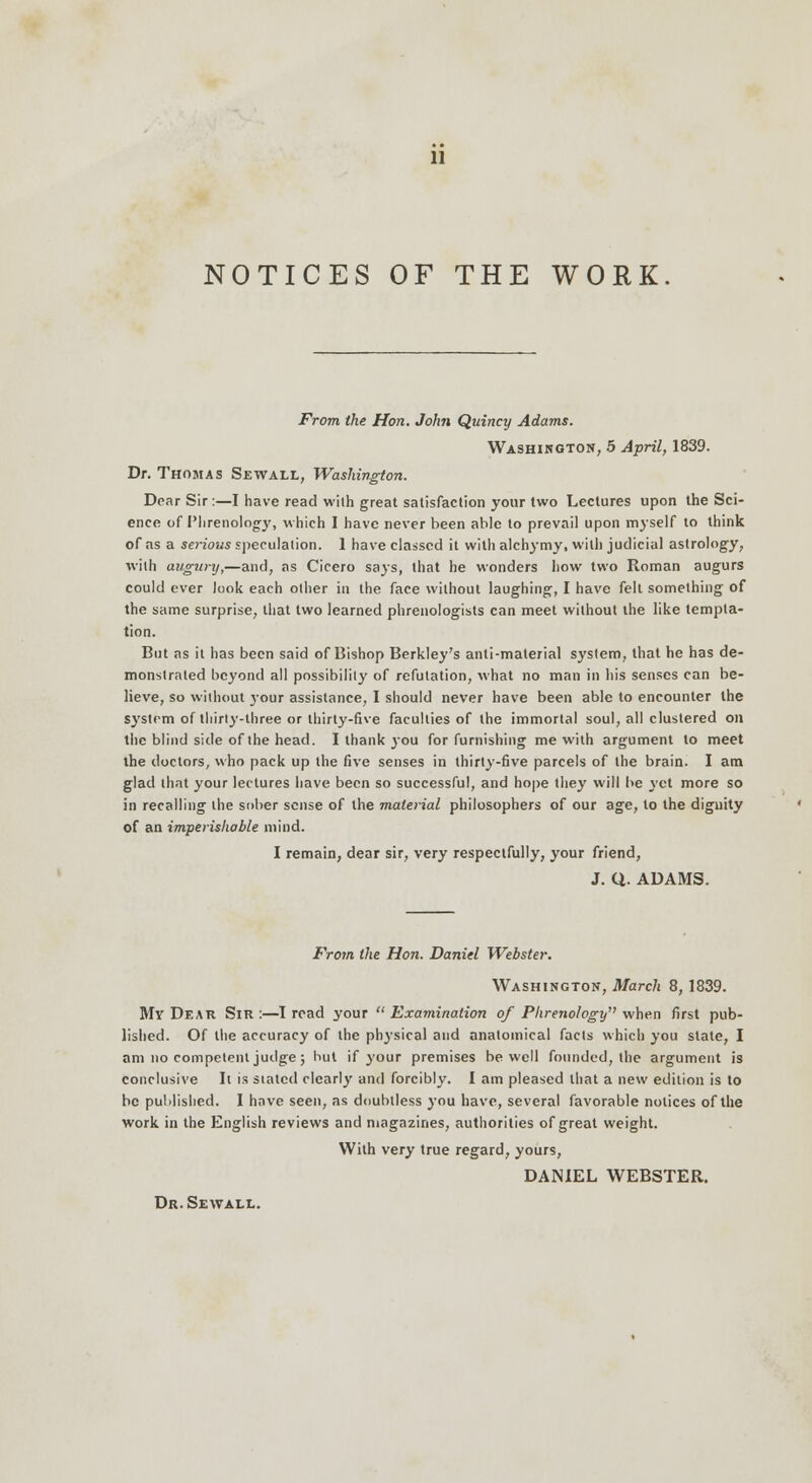 NOTICES OF THE WORK From the Hon. John Quincy Adams. Washington, 5 April, 1839. Dr. Thomas Sewall, Washington. Dear Sir:—I have read wilh great satisfaction your two Lectures upon the Sci- ence of Phrenology, which 1 have never been able to prevail upon myself to think of as a serious speculation. 1 have classed it with alchymy, wilh judicial astrology, with augnnj,—and, as Cicero says, that he wonders how two Roman augurs could ever look each other in the face without laughing, I have felt something of the same surprise, that two learned phrenologists can meet without the like tempta- tion. But as it has been said of Bishop Berkley's anti-material system, that he has de- monstrated beyond all possibility of refutation, what no man in his senses can be- lieve, so without your assistance, I should never have been able to encounter the system of thirty-three or thirty-five faculties of the immortal soul, all clustered on the blind side of the head. I thank you for furnishing me with argument to meet the doctors, who pack up the five senses in thirty-five parcels of the brain. I am glad that your lectures have been so successful, and hope they will be yet more so in recalling the sober sense of the material philosophers of our age, to the dignity of an imperishable mind. I remain, dear sir, very respectfully, your friend, J. Q. ADAMS. From the Hon. Daniel Webster. Washington, March 8,1839. My Dear Sir :—I read your  Examination of Phrenology when first pub- lished. Of the accuracy of the physical and anatomical facts which you stale, I am no competent judge; but if your premises be well founded, the argument is conclusive It is stated clearly and forcibly. I am pleased that a new edition is to be published. I have seen, as doubtless you have, several favorable notices of the work in the English reviews and magazines, authorities of great weight. With very true regard, yours, DANIEL WEBSTER. Dr. Sewall.