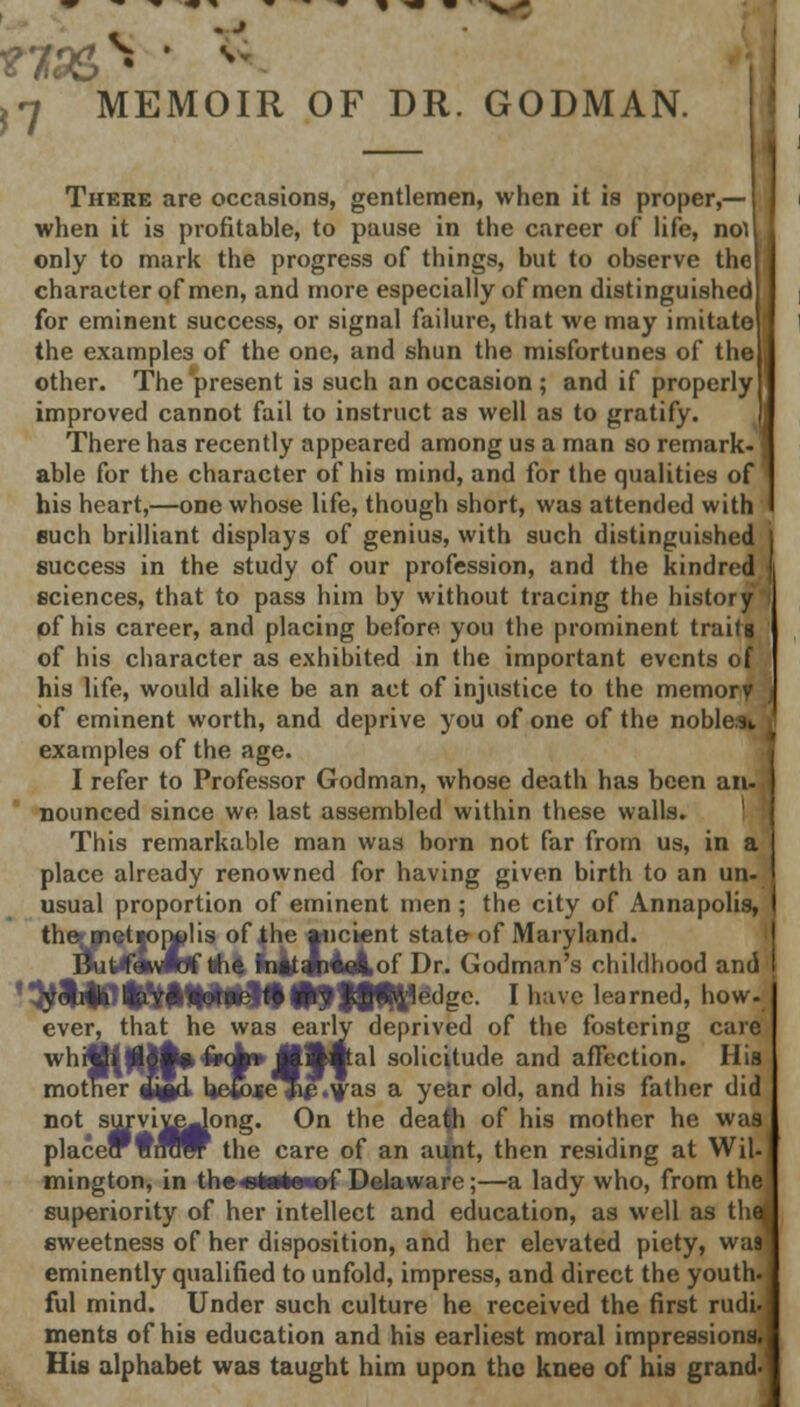 v -' )7 MOIR OF DR. GODMAN. There are occasions, gentlemen, when it is proper,— when it is profitable, to pause in the career of life, nol only to mark the progress of things, but to observe the character of men, and more especially of men distinguished for eminent success, or signal failure, that we may imitate the examples of the one, and shun the misfortunes of the other. The 'present is such an occasion ; and if properly improved cannot fail to instruct as well as to gratify. There has recently appeared among us a man so remark, able for the character of his mind, and for the qualities of his heart,—one whose life, though short, was attended with such brilliant displays of genius, with such distinguished j success in the study of our profession, and the kindred j sciences, that to pass him by without tracing the history f of his career, and placing before you the prominent trails of his character as exhibited in the important events of his life, would alike be an act of injustice to the memorf j of eminent worth, and deprive you of one of the nobler examples of the age. I refer to Professor Godman, whose death has been an-, nounced since we last assembled within these walls. This remarkable man was born not far from us, in a place already renowned for having given birth to an un- usual proportion of eminent men ; the city of Annapolis, the* metioiylis of the ancient state of Maryland. Bhtffofttf ft* IhfcJhiAof Dr. Godman's childhood and <$&|0tMH|*#§t#»9i*tf<;dgc. I have learned, how. ever, that he was early deprived of the fostering care whijftfllfcfrqk* JHHpl solicitude and affection. His mother Mgd> Ueiose Jip .was a year old, and his father did not survireJong. On the dea(h of his mother he was placecrWirow the care of an aunt, then residing at Wil mington, in the«*«ta*of Delaware;—a lady who, from the superiority of her intellect and education, as well as th sweetness of her disposition, and her elevated piety, was eminently qualified to unfold, impress, and direct the youth ful mind. Under such culture he received the first rudi. ments of his education and his earliest moral impressions His alphabet was taught him upon the knee of his grand