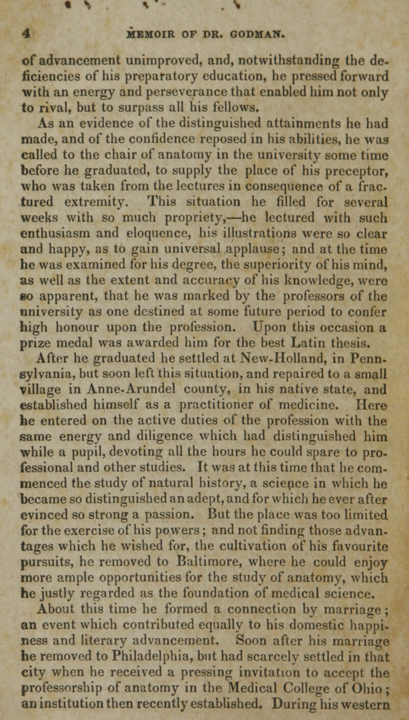 • S * . N 4 MEMOIR OF DR. GODMAN. of advancement unimproved, and, notwithstanding the de- ficiencies of his preparatory education, he pressed forward •with an energy and perseverance that enabled him not only to rival, but to surpass all his fellows. As an evidence of the distinguished attainments he had made, and of the confidence reposed in his abilities, he was called to the chair of anatomy in the university some time before he graduated, to supply the place of his preceptor, who was taken from the lectures in consequence of a frac tured extremity. This situation he filled for several weeks with so much propriety,—he lectured with such enthusiasm and eloquence, his illustrations were so clear and happy, as to gain universal applause; and at the time he was examined for his degree, the superiority of his mind, as well as the extent and accuracy of his knowledge, were bo apparent, that he was marked by the professors of the university as one destined at some future period to confer high honour upon the profession. Upon this occasion a prize medal was awarded him for the best Latin thesis. After he graduated he settled at New-Holland, in Penn- sylvania, but soon left this situation, and repaired to a small village in Anne-Arundel county, in his native state, and established himself as a practitioner of medicine. Here he entered on the active duties of the profession with the same energy and diligence which had distinguished him while a pupil, devoting all the hours he could spare to pro- fessional and other studies. It was at this time that he com- menced the study of natural history, a science in which he became so distinguished an adept, and for which he ever after evinced so strong a passion. But the place was too limited for the exercise of his powers; and not finding those advan- tages which he wished for, the cultivation of his favourite pursuits, he removed to Baltimore, where he could enjoy more ample opportunities for the study of anatomy, which he justly regarded as the foundation of medical science. About this time he formed a connection by marriage; an event which contributed equally to his domestic happi- ness and literary advancement. Soon after his marriage he removed to Philadelphia, but had scarcely settled in that city when he received a pressing invitation to accept the professorship of anatomy in the Medical College of Ohio; an institution then recently established. During his western