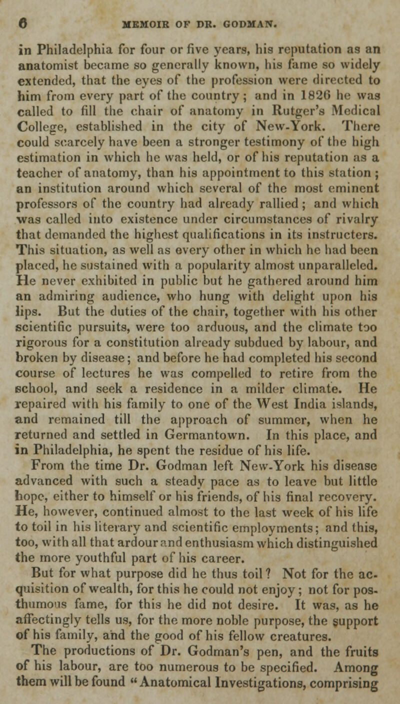 in Philadelphia for four or five years, his reputation as an anatomist became so generally known, his fame so widely extended, that the eyes of the profession were directed to him from every part of the country; and in 1826 he was called to fill the chair of anatomy in Rutger's Medical College, established in the city of New-York. There could scarcely have been a stronger testimony of the high estimation in which he was held, or of his reputation as a teacher of anatomy, than his appointment to this station; an institution around which several of the most eminent professors of the country had already rallied; and which was called into existence under circumstances of rivalry that demanded the highest qualifications in its instructers. This situation, as well as every other in which he had been placed, he sustained with a popularity almost unparalleled. He never exhibited in public but he gathered around him an admiring audience, who hung with delight upon his lips. But the duties of the chair, together with his other scientific pursuits, were too arduous, and the climate too rigorous for a constitution already subdued by labour, and broken by disease; and before he had completed his second course of lectures he was compelled to retire from the school, and seek a residence in a milder climate. He repaired with his family to one of the West India islands, and remained till the approach of summer, when he returned and settled in Germantown. In this place, and in Philadelphia, he spent the residue of his life. From the time Dr. Godman left New-York his disease advanced with such a steady pace as to leave but little hope, either to himself or his friends, of his final recovery. He, however, continued almost to the last week of his life to toil in his literary and scientific employments; and this, too, with all that ardour and enthusiasm which distinguished the more youthful part of his career. But for what purpose did he thus toil ? Not for the ac- quisition of wealth, for this he could not enjoy; not for pos- thumous fame, for this he did not desire. It was, as he affectingly tells us, for the more noble purpose, the support of his family, and the good of his fellow creatures. The productions of Dr. Godman's pen, and the fruits of his labour, are too numerous to be specified. Among them will be found  Anatomical Investigations, comprising