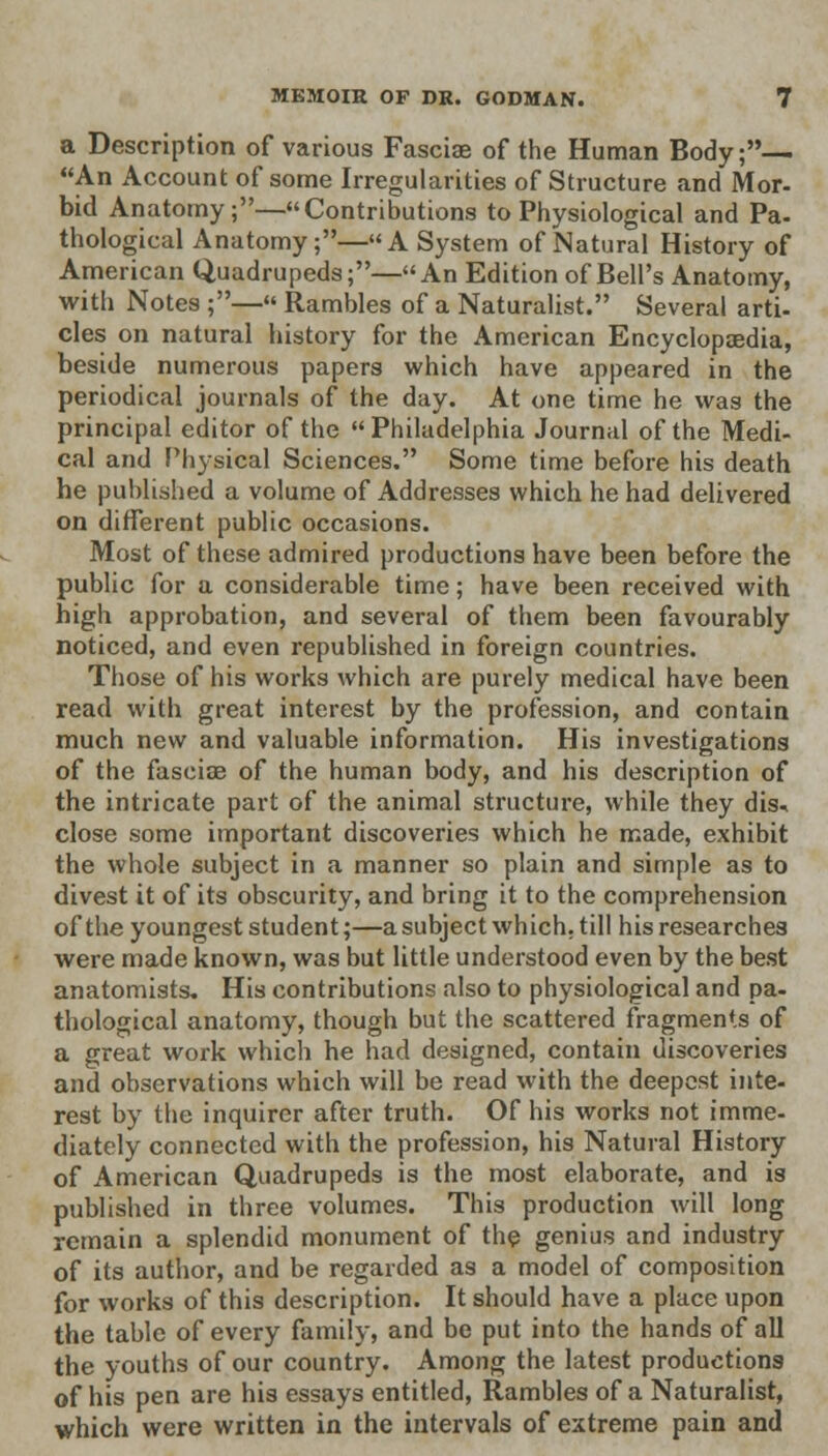 a Description of various Fasciae of the Human Body;— An Account of some Irregularities of Structure and Mor- bid Anatomy;—Contributions to Physiological and Pa- thological Anatomy;—A System of Natural History of American Quadrupeds;—An Edition of Bell's Anatomy, with Notes ;— Rambles of a Naturalist. Several arti- cles on natural history for the American Encyclopaedia, beside numerous papers which have appeared in the periodical journals of the day. At one time he was the principal editor of the Philadelphia Journal of the Medi- cal and Physical Sciences. Some time before his death he published a volume of Addresses which he had delivered on different public occasions. Most of these admired productions have been before the public for a considerable time; have been received with high approbation, and several of them been favourably noticed, and even republished in foreign countries. Those of his works which are purely medical have been read with great interest by the profession, and contain much new and valuable information. His investigations of the fasciae of the human body, and his description of the intricate part of the animal structure, while they dis- close some important discoveries which he made, exhibit the whole subject in a manner so plain and simple as to divest it of its obscurity, and bring it to the comprehension of the youngest student;—a subject which, till his researches were made known, was but little understood even by the best anatomists. His contributions also to physiological and pa- thological anatomy, though but the scattered fragments of a great work which he had designed, contain discoveries and observations which will be read with the deepest inte- rest by the inquirer after truth. Of his works not imme- diately connected with the profession, his Natural History of American Quadrupeds is the most elaborate, and is published in three volumes. This production will long remain a splendid monument of the genius and industry of its author, and be regarded as a model of composition for works of this description. It should have a place upon the table of every family, and be put into the hands of all the youths of our country. Among the latest productions of his pen are his essays entitled, Rambles of a Naturalist, which were written in the intervals of extreme pain and