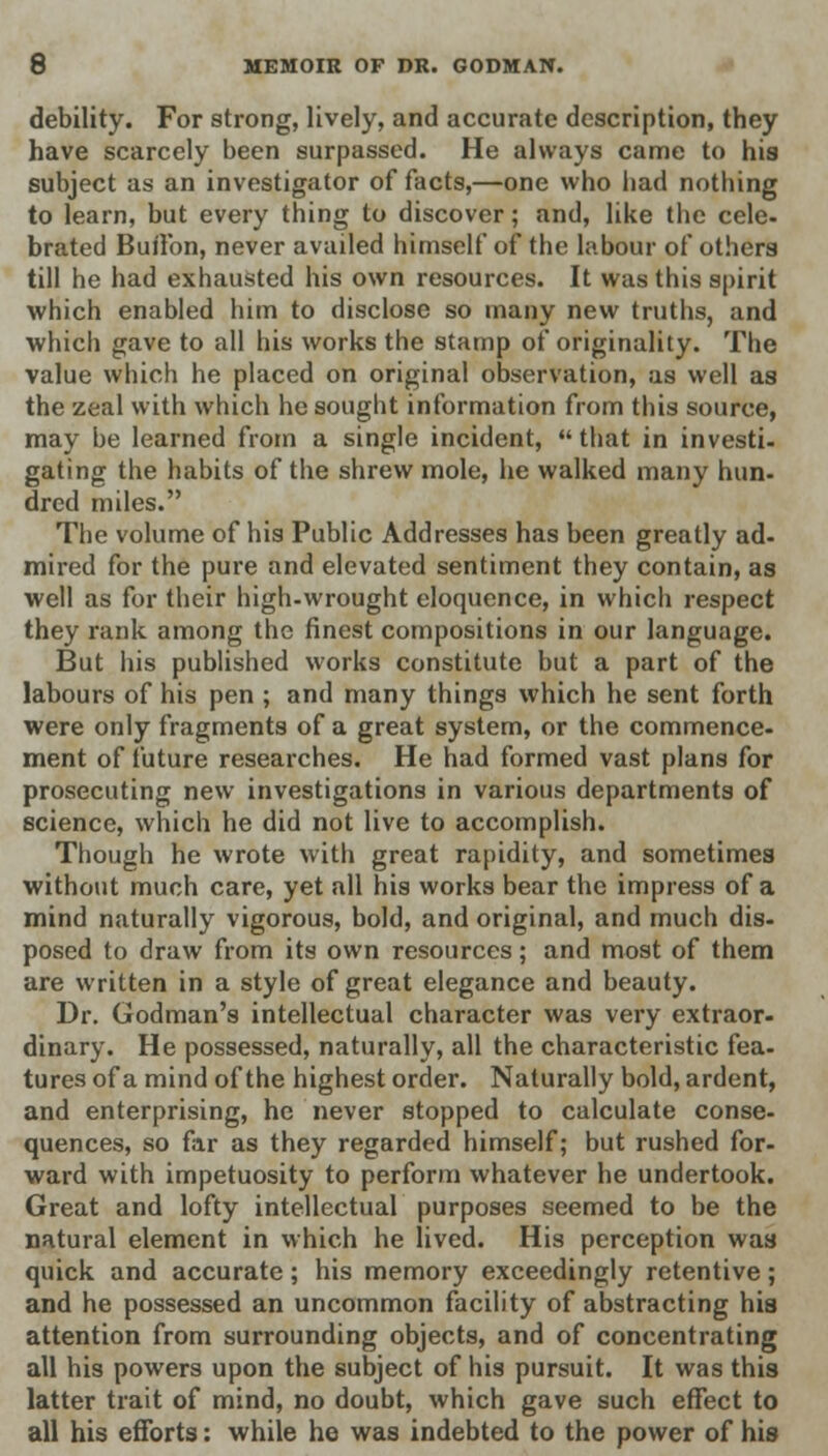 debility. For strong, lively, and accurate description, they have scarcely been surpassed. He always came to his subject as an investigator of facts,—one who had nothing to learn, but every thing to discover; and, like the cele- brated Button, never availed himself of the labour of others till he had exhausted his own resources. It was this spirit which enabled him to disclose so many new truths, and which gave to all his works the stamp of originality. The value which he placed on original observation, as well as the zeal with which he sought information from this source, may be learned from a single incident,  that in investi- gating the habits of the shrew mole, he walked many nun- dred miles. The volume of his Public Addresses has been greatly ad- mired for the pure and elevated sentiment they contain, as well as for their high-wrought eloquence, in which respect they rank among the finest compositions in our language. But his published works constitute but a part of the labours of his pen ; and many things which he sent forth were only fragments of a great system, or the commence- ment of future researches. He had formed vast plans for prosecuting new investigations in various departments of science, which he did not live to accomplish. Though he wrote with great rapidity, and sometimes without much care, yet all his works bear the impress of a mind naturally vigorous, bold, and original, and much dis- posed to draw from its own resources; and most of them are written in a style of great elegance and beauty. Dr. Godman's intellectual character was very extraor- dinary. He possessed, naturally, all the characteristic fea- tures of a mind of the highest order. Naturally bold, ardent, and enterprising, he never stopped to calculate conse- quences, so far as they regarded himself; but rushed for- ward with impetuosity to perform whatever he undertook. Great and lofty intellectual purposes seemed to be the natural element in which he lived. His perception was quick and accurate; his memory exceedingly retentive; and he possessed an uncommon facility of abstracting his attention from surrounding objects, and of concentrating all his powers upon the subject of his pursuit. It was this latter trait of mind, no doubt, which gave such effect to all his efforts: while he was indebted to the power of his