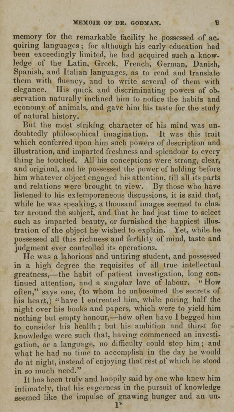 memory for the remarkable facility he possessed of ac- quiring languages; for although his early education had been exceedingly limited, he had acquired such a know- ledge of the Latin, Greek, French, German, Danish, Spanish, and Italian languages, as to read and translate them with fluency, and to write several of them with elegance. His quick and discriminating powers of ob- servation naturally inclined him to notice the habits and economy of animals, and gave him his taste for the study of natural history. But the most striking character of his mind was un- doubtedly philosophical imagination. It was this trait which conferred upon him such powers of description and illustration, and imparted freshness and splendour to every thing he touched. All his conceptions were strong, clear, and original, and he possessed the power of holding before him whatever object engaged his attention, till all its parts and relations were brought to view. By those who have listened to his extemporaneous discussions, it is said that, while he was speaking, a thousand images seemed to clus- ter around the subject, and that he had just time to select such as imparted beauty, or furnished the happiest illus- tration of the object he wished to explain. Yet, while he possessed all this richness and fertility of mind, taste and judgment ever controlled its operations. He was a laborious and untiring student, and possessed in a high degree the requisites of all true intellectual greatness,—the habit of patient investigation, long con- tinued attention, and a singular love of labour.  How often, says one, (to whom he unbosomed the secrets of his heart,) have I entreated him, while poring half the night over his books and papers, which were to yield him nothing but empty honour,—how often have I begged him to consider his health ; but his ambition and thirst for knowledge were such that, having commenced an investi- gation, or a language, no difficulty could stop him; and what he had no time to accomplish in the day he would do at night, instead of enjoying that rest of which he stood in so much need. It has been truly and happily said by one who knew him intimately, that his eagerness in the pursuit of knowledge seemed like the impulse of gnawing hunger and an un- 1*