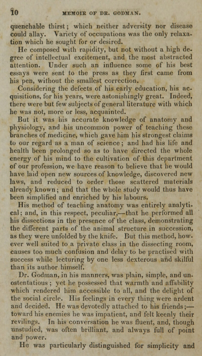 quenchable thirst; which neither adversity nor disease could allay. Variety of occupations was the only relaxa- tion which he sought for or desired. He composed with rapidity, but not without a high de- gree of intellectual excitement, and the most abstracted attention. Under such an influence some of his best essays were sent to the press as they first came from his pen, without the smallest correction. Considering the defects of his early education, his ac- quisitions, for his years, were astonishingly great. Indeed, there were but few subjects of general literature with which he was not, more or less, acquainted. But it was his accurate knowledge of anatomy and physiology, and his uncommon power of teaching these branches of medicine, which gave him his strongest claims to our regard as a man of science; and had his life and health been prolonged so as to have directed the whole energy of his mind to the cultivation of this department of our profession, we have reason to believe that he would have laid open new sources of knowledge, discovered new laws, and reduced to order those scattered materials already known; and that the whole study would thus have been simplified and enriched by his labours. His method of teaching anatomy was entirely analyti- cal; and, in this respect, peculiar,—that he performed all his dissections in the presence of the class, demonstrating the different parts of the animal structure in succession, as they were unfolded by the knife. But this method, how- ever well suited to a private class in the dissecting room, causes too much confusion and delay to be practised with success while lecturing by one less dexterous and skilful than its author himself. Dr. Godman, in his manners, was plain, simple, and un- ostentatious ; yet he possessed that warmth and affability which rendered him accessible to all, and the delight of the social circle. His feelings in every thing were ardent and decided. He was devotedly attached to his friends;— toward his enemies he was impatient, and felt keenly their revilings. In his conversation he was fluent, and, though unstudied, was often brilliant, and always full of point and power. He was particularly distinguished for simplicity and