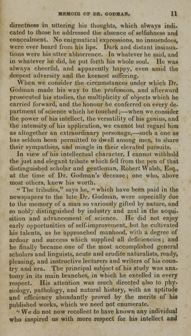 directness in uttering his thoughts, which always indi- cated to those he addressed the absence of selfishness and concealment. No enigmatical expressions, no innuendoes, were ever heard from his lips. Dark and distant insinua- tions were his utter abhorrence. In whatever he said, and in whatever he did, he put forth his whole soul. He was always cheerful, and apparently happy, even amid the deepest adversity and the keenest suffering. When we consider the circumstances under which Dr. Godman made his way to the profession, and afterward prosecuted his studies, the multiplicity of objects which he carried forward, and the honour he conferred on every de- partment of science which he touched;—when we consider the power of his intellect, the versatility of his genius, and the intensity of his application, we cannot but regard him as altogether an extraordinary personage,—such a one as has seldom been permitted to dwell among men, to share their sympathies, and mingle in their elevated pursuits. In view of his intellectual character, I cannot withhold the just and elegant tribute which fell from the pen of that distinguished scholar and gentleman, Robert Walsh, Esq., at the time of Dr. Godman's decease ; one who, above most others, knew his worth.  The tributes, says he,  which have been paid in the newspapers to the late Dr. Godman, were especially due to the memory of a man so variously gifted by nature, and so nobly distinguished by industry and zeal in the acqui- sition and advancement of science. He did not enjoy early opportunities of self-improvement, but he cultivated his talents, as he approached manhood, with a degree of ardour and success which supplied all deficiencies; and he finally became one of the most accomplished general scholars and linguists, acute and erudite naturalists, ready, pleasing, and instructive lecturers and writers of his coun- try and era. The principal subject of his study was ana- tomy in its main branches, in which he excelled in every respect. His attention was much directed also to phy- siology, pathology, and natural history, with an aptitude and efficiency abundantly proved by the merits of his published works, which we need not enumerate. H We do not now recollect to have known any individual who inspired us with more respect for his intellect and