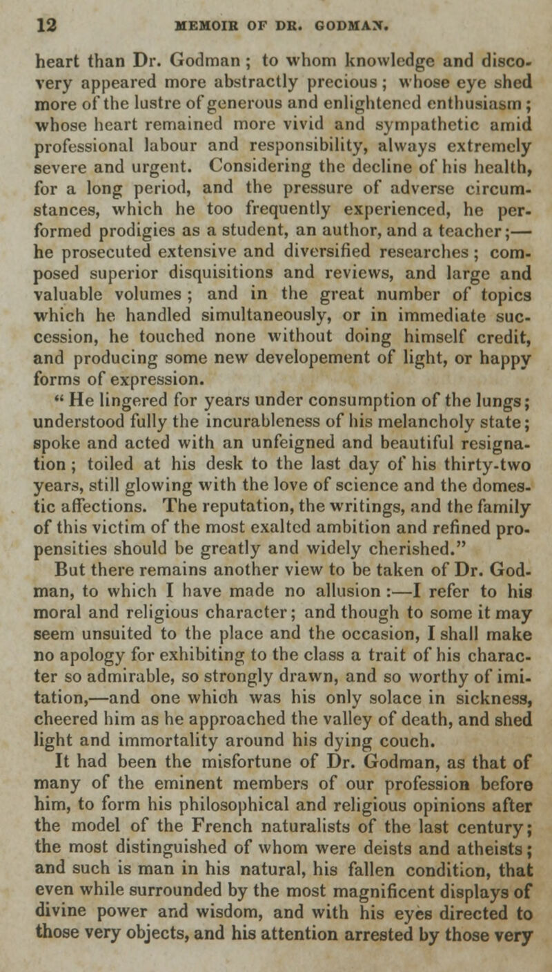 heart than Dr. Godman; to whom knowledge and disco- very appeared more abstractly precious; whose eye shed more of the lustre of generous and enlightened enthusiasm; whose heart remained more vivid and sympathetic amid professional labour and responsibility, always extremely severe and urgent. Considering the decline of his health, for a long period, and the pressure of adverse circum- stances, which he too frequently experienced, he per- formed prodigies as a student, an author, and a teacher;— he prosecuted extensive and diversified researches; com- posed superior disquisitions and reviews, and large and valuable volumes ; and in the great number of topics which he handled simultaneously, or in immediate suc- cession, he touched none without doing himself credit, and producing some new developement of light, or happy forms of expression.  He lingered for years under consumption of the lungs; understood fully the incurableness of his melancholy state; spoke and acted with an unfeigned and beautiful resigna- tion ; toiled at his desk to the last day of his thirty-two years, still glowing with the love of science and the domes- tic affections. The reputation, the writings, and the family of this victim of the most exalted ambition and refined pro- pensities should be greatly and widely cherished. But there remains another view to be taken of Dr. God- man, to which I have made no allusion:—I refer to his moral and religious character; and though to some it may seem unsuited to the place and the occasion, I shall make no apology for exhibiting to the class a trait of his charac- ter so admirable, so strongly drawn, and so worthy of imi- tation,—and one which was his only solace in sickness, cheered him as he approached the valley of death, and shed light and immortality around his dying couch. It had been the misfortune of Dr. Godman, as that of many of the eminent members of our profession before him, to form his philosophical and religious opinions after the model of the French naturalists of the last century; the most distinguished of whom were deists and atheists; and such is man in his natural, his fallen condition, that even while surrounded by the most magnificent displays of divine power and wisdom, and with his eyes directed to those very objects, and his attention arrested by those very