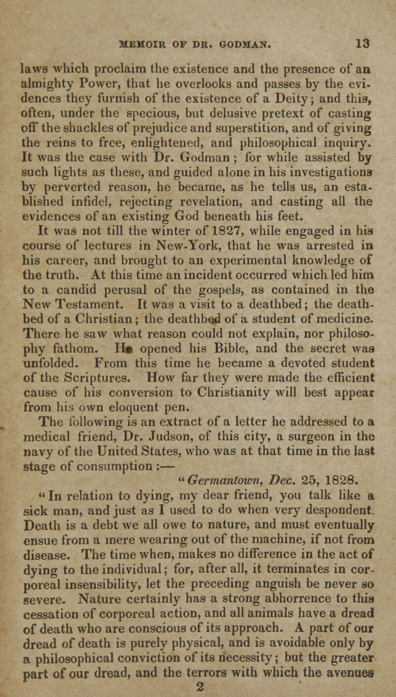 laws which proclaim the existence and the presence of an almighty Power, that he overlooks and passes by the evi- dences they furnish of the existence of a Deity; and this, often, under the specious, but delusive pretext of casting off the shackles of prejudice and superstition, and of giving the reins to free, enlightened, and philosophical inquiry. It was the case with Dr. Godman ; for while assisted by such lights as these, and guided alone in his investigations by perverted reason, he became, as he tells us, an esta- blished infidel, rejecting revelation, and casting all the evidences of an existing God beneath his feet. It was not till the winter of 1827, while engaged in his course of lectures in New-York, that he was arrested in his career, and brought to an experimental knowledge of the truth. At this time an incident occurred which led him to a candid perusal of the gospels, as contained in the New Testament. It was a visit to a deathbed; the death- bed of a Christian; the deathbed of a student of medicine. There he saw what reason could not explain, nor philoso- phy fathom. H« opened his Bible, and the secret was unfolded. From this time he became a devoted student of the Scriptures. How far they were made the efficient cause of his conversion to Christianity will best appear from his own eloquent pen. The following is an extract of a letter he addressed to a medical friend, Dr. Judson, of this city, a surgeon in the navy of the United States, who was at that time in the last stage of consumption :— Germantown, Dec. 25, 1828.  In relation to dying, my dear friend, you talk like a sick man, and just as I used to do when very despondent. Death is a debt we all owe to nature, and must eventually ensue from a mere wearing out of the machine, if not from disease. The time when, makes no difference in the act of dying to the individual; for, after all, it terminates in cor- poreal insensibility, let the preceding anguish be never so severe. Nature certainly has a strong abhorrence to this cessation of corporeal action, and all animals have a dread of death who are conscious of its approach. A part of our dread of death is purely physical, and is avoidable only by a philosophical conviction of its necessity; but the greater part of our dread, and the terrors with which the avenues 2