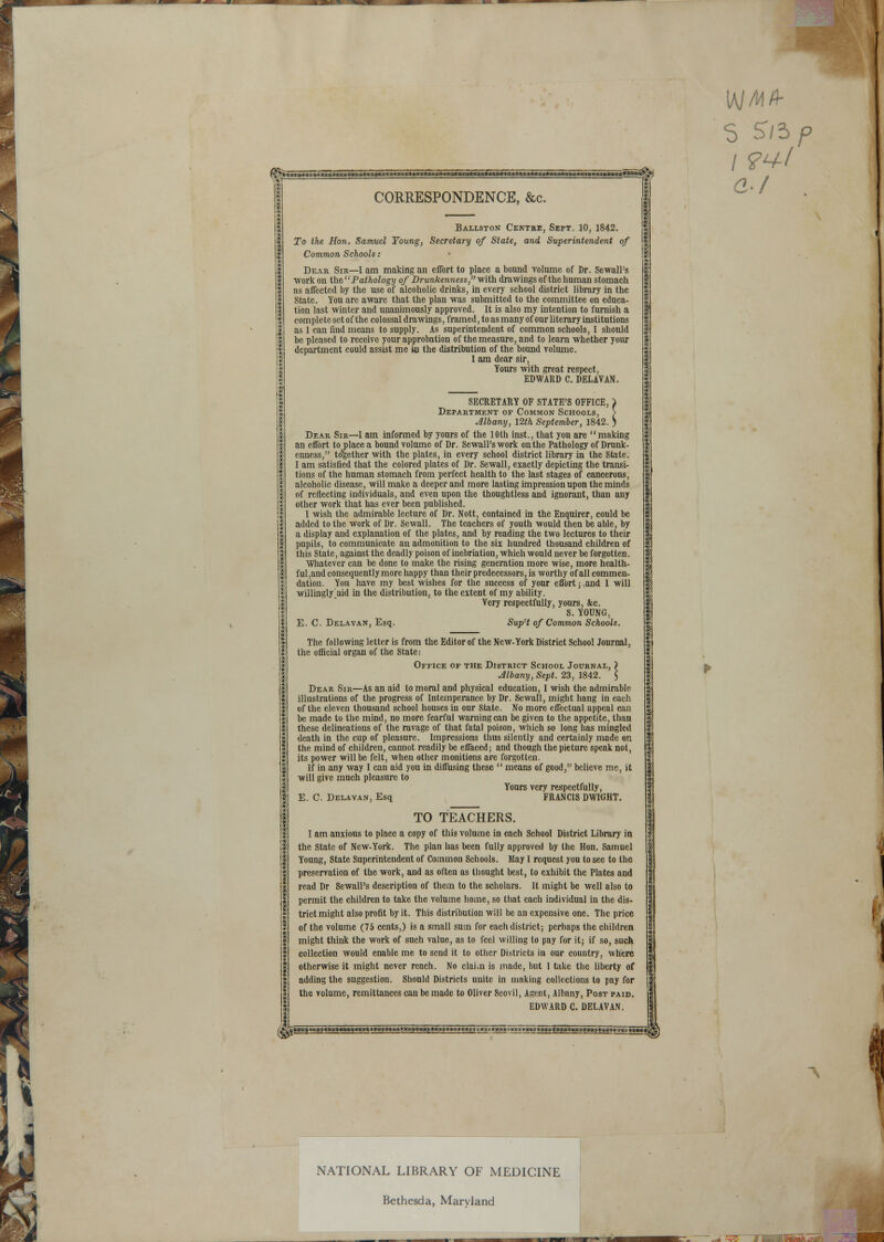 mm ■ .. i 'aij»Mg'9Sge98ini»lOW8»»«M«WlWl8«l»i«SI8ei®g«8Sae8g«««.-i»- ■ ■•»«-. CORRESPONDENCE, &c. Ballston Centre, Sept. 10, 1842. To the Hon. Samuel Young, Secretary of State, and Superintendent of Common Schools: Dear Sir—1 am making an effort to place a bound volume of Dr. Sewall's work on th.til Pathology of Drunkenness,-with drawings of the human stomach as affected by the use of alcoholic drinks, in every school district library in the State. You are aware that the plan was submitted to the committee on educa- tion last winter and unanimously approved. It is also my intention to furnish a complete set of the colossal drawings, framed, to as many of our literary institutions as 1 can find means to supply. As superintendent of common schools, I should be pleased to receive your approbation of the measure, and to learn whether your department could assist me in the distribution of the bound volume. I am dear sir, Yours with great respect, EDWARD C. DELAVAN. SECRETARY OF STATE'S OFFICE, ) Department of Common Schools, > Albany, 12th September, 1842. > Dear Sir—I am informed by yours of the 10th inst., that you are making an effort to place a bound volume of Dr. Sewall's work on the Pathology of Drunk- enness, together with the plates, in every school district library in the State. I am satisfied that the colored plates of Dr. Sewall, exactly depicting the transi- tions of the human stomach from perfect health to the last stages of cancerous, alcoholic disease, will make a deeper and more lasting impression upon the minds of reflecting individuals, and even upon the thoughtless and ignorant, than any other work that has ever been published. I wish the admirable lecture of Dr. Nott, contained in the Enquirer, could be added to the work of Dr. Sewall. The teachers of youth would then be able, by a display and explanation of the plates, and by reading the two lectures to their pupils, to communicate an admonition to the six hundred thousand children of this State, against the deadly poison of inebriation, which would never be forgotten. Whatever can be done to make the rising generation more wise, more health- ful ,and consequently more happy than their predecessors, is worthy of all commen- dation. You have my best wishes for the success of your effort; and I will willingly aid in the distribution, to the extent of my ability. Very respectfully, yours, &c. S. YOUNG, E. C. Delavan, Esq. Sup't of Common Schools. The following letter is from the Editor of the New-York District School Jonrnal, the official organ of the State: Office of the District School Journal, ) Albany, Sept. 23, 1842. $ Dear Sir—As an aid to moral and physical education, I wish the admirable illustrations of the progress of Intemperance by Dr. Sewall, might hang in each of the eleven thousand school houses in our State. No more effectual appeal can be made to the mind, no more fearful warning can be given to the appetite, than these delineations of the ravage of that fatal poison, which so long has mingled death in the cup of pleasure. Impressions thus silently and certainly made on the mind of children, cannot readily be effaced; and though the picture speak not, its power will be felt, when other monitions are forgotten. If in any way I can aid you in diffusing these  means of good, believe me, it will give much pleasure to Yours very respectfully, E. C. Delavan, Esq FRANCIS DWItiHT. TO TEACHERS. I am anxious to place a copy of this volume in each School District Library in the State of New-York. The plan has been fully approved by the Hon. Samuel Young, State Superintendent of Common Schools. May I request you to see to the preservation of the work, and as often as thought best, to exhibit the Plates and read Dr Sewall's description of them to the scholars. It might be well also to permit the children to take the volume home, so that each individual in the dis- trict might also profit by it. This distribution will be an expensive one. The price of the volume (75 cents,) is a small sum for each district; perhaps the children might think the work of such value, as to feel willing to pay for it; if so, such collection would enable me to send it to other Districts in our country, where otherwise it might never reach. No clai.n is made, but 1 take the liberty of adding the suggestion. Should Districts uuitc in making collections to pay for the volume, remittances can be made to Oliver Scovil, Agent, Albany, Post paid. EDWARD C. DELAVAN. \M MA- 'S StS p a-1 SMaassaMasMMwaMwmMwamgs**- • •••••••■ •.••••..;-.. r. ™ti.*t&,*%&&»mi&tMm®ss%'?ii s5wf 1 NATIONAL LIBRARY OF MEDICINE Bethesda, Maryland