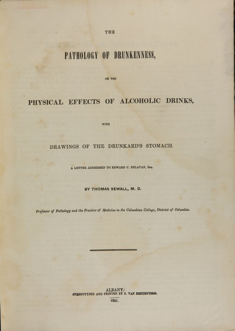 THE PATHOLOGY OF DRUNKENNESS, OR THE PHYSICAL EFFECTS OF ALCOHOLIC DRINKS, WITH DRAWINGS OF THE DRUNKARD'S STOMACH. A LETTER ADDRESSED TO EDWARD C. DELAVAN, Esq. BY THOMAS SEWALL, M. D. Professor of Pathology and the Practice of Medicine in the Columbian College^ District of Columbia. ALBANY.i OTEBEOTYPED AND PRINTED BY 0. VAN BSNTBUYSBITt '1841.*