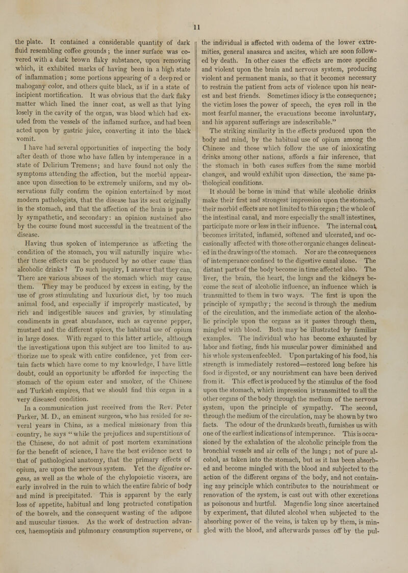 the plate. It contained a considerable quantity of dark fluid resembling coffee grounds ; the inner surface was co- vered with a dark brown flaky substance, upon removing which, it exhibited marks of having been in a high state of inflammation; some portions appearing of a deep red or mahogany color, and others quite black, as if in a state of incipient mortification. It was obvious that the dark flaky matter which lined the inner coat, as well as that lying losely in the cavity of the organ, was blood which had ex- uded from the vessels of the inflamed surface, and had been acted upon by gastric juice, converting it into the black vomit. I have had several opportunities of inspecting the body after death of those who have fallen by intemperance in a state of Delirium Tremens; and have found not only the symptoms attending the affection, but the morbid appear- ance upon dissection to be extremely uniform, and my ob- servations fully confirm the opinion entertained by most modern pathologists, that the disease has its seat originally in the stomach, and that the affection of the brain is pure- ly sympathetic, and secondary: an opinion sustained also by the course found most successful in the treatment of the disease. Having thus spoken of intemperance as affecting the condition of the stomach, you will naturally inquire whe- ther these effects can be produced by no other cause than alcoholic drinks ? To such inquiry, I answer that they can. There are various abuses of the stomach which may cause them. They may be produced by excess in eating, by the use of gross stimulating and luxurious diet, by too much animal food, and especially if improperly masticated, by rich and indigestible sauces and gravies, by stimulating condiments in great abundance, such as cayenne pepper, mustard and the different spices, the habitual use of opium in large doses. With regard to this latter article, although the investigations upon this subject are too limited to au- thorize me to speak with entire confidence, yet from cer- tain facts which have come to my knowledge, I have little doubt, could an opportunity be afforded for inspecting the stomach of the opium eater and smoker, of the Chinese and Turkish empires, that we should find this organ in a very diseased condition. In a communication just received from the Rev. Peter Parker, M. D., an eminent surgeon, who has resided for se- veral years in China, as a medical missionary from this country, he says while the prejudices and superstitions of the Chinese, do not admit of post mortem examinations for the benefit of science, I have the best evidence next to that of pathological anatomy, that the primary effects of opium, are upon the nervous system. Yet the digestive or- gans, as well as the whole of the chylopoietic viscera, are early involved in the ruin to which the entire fabric of body and mind is precipitated. This is apparent by the early loss of appetite, habitual and long protracted constipation of the bowels, and the consequent wasting of the adipose and muscular tissues. As the work of destruction advan- ces, haemoptisis and pulmonary consumption supervene, or the individual is affected with osdema of the lower extre- mities, general anasarca and ascites, which are soon follow- ed by death. In other cases the effects are more specific and violent upon the brain and nervous system, producing violent and permanent mania, so that it becomes necessary to restrain the patient from acts of violence upon his near- est and best friends. Sometimes idiocy is the consequence; the victim loses the power of speech, the eyes roll in the most fearful manner, the evacuations become involuntary, and his apparent sufferings are indescribable. The striking similarity in the.effects produced upon the body and mind, by the habitual use of opium among the Chinese and those which follow the use of inioxicating drinks among other nations, affords a fair inference, that the stomach in both cases suffers from the same morbid changes, and would exhibit upon dissection, the same pa- thological conditions. It should be borne in mind that while alcoholic drinks make their first and strongest impression upon the stomach, their morbid effects are not limited to this organ; the whole of the intestinal canal, and more especially the small intestines, participate more or less in their influence. The internal coat becomes irritated, inflamed, softened and ulcerated, and oc- casionally affected with those other organic changes delineat- ed in the drawings of the stomach. Nor are the consequences of intemperance confined to the digestive canal alone. The distant parts of the body become in time affected also. The liver, the brain, the heart, the lungs and the kidneys be- come the seat of alcoholic influence, an influence which is transmitted to them in two ways. The first is upon the principle of sympathy; the second is through the medium of the circulation, and the immediate action of the alcoho- lic principle upon the organs as it passes through them, mingled with blood. Both may be illustrated by familiar examples. The individual who has become exhausted by labor and fasting, finds his muscular power diminished and his whole system enfeebled. Upon partaking of his food, his strength is immediately restored—restored long before his food is digested, or any nourishment can have been derived from it. This effect is produced by the stimulus of the food upon the stomach, which impression is transmitted to all the other organs of the body through the medium of the nervous system, upon the principle of sympathy. The second, through the medium of the circulation, may be shown by two facts. The odour of the drunkards breath, furnishes us with one of the earliest indications of intemperance. This is occa- sioned by the exhalation of the alcoholic principle from the bronchial vessels and air cells of the lungs; not of pure al- cohol, as taken into the stomach, but as it has been absorb- ed and become mingled with the blood and subjected to the action of the different organs of the body, and not contain- ing any principle which contributes to the nourishment or renovation of the system, is cast out with other excretions as poisonous and hurtful. Magendie long since ascertained by experiment, that diluted alcohol when subjected to the absorbing power of the veins, is taken up by them, is min- gled with the blood, and afterwards passes off by the pul-