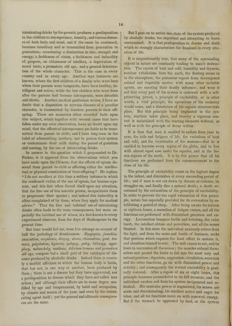 intoxicating drinks by the parents, produces a predisposition in the children to intemperance, insanity, and various diseas- es of both body and mind, and if the cause be continued, becomes hereditary and is transmitted from generation to generation; occasioning a diminution in size, strength and energy, a feebleness of vision, a feebleness and imbecility of purpose, an obtuseness of intellect, a deprivation of moral taste, a premature old age, and a general deteriora- tion of the whole character. This is the case in every country and in every age. Another says instances are known, where the first children of a family who were born when their parents were temperate, have been healthy, in- telligent and active, while the last children who were born after the parents had become intemperate, were dwarfish and idiotic. Another medical gentleman writes, I have no doubt that a disposition to nervous diseases of a peculiar character, is transmitted by drunken parents to their off- spring. There are numerous other recorded facts upon this subject, which together with several cases that have fallen under my own observation, leave no doubt upon my mind, that the effects of intemperance are liable to be trans- mitted from parent to child; and I have long been in the habit of admonishing mothers, not to poison their system or contaminate their milk during the period of gestation and nursing, by the use of intoxicating drinks. In answer to the question which I propounded to Dr. Parker, is it apparent from the observations which you have made upon the Chinese, that the effects of opium de- scend from parent to child as affecting either the intellec- tual or physical constitution of their offspring ? He replies,  I do not recollect at this time a solitary instance in which the confirmed victim of the use of opium, has become a pa- rent, and this fact often forced itself upon my attention, that the free use of this narcotic poison, incapacitates them to perpetuate their species ; and indeed this imbecility is often complained of by them, when they apply for medical advice. That the free and habitual use of intoxicating drinks often leads to the same consequences, but more es- pecially the habitual use of wines, is a fact known to every experienced observer, from the days of Shakespeare to the present time. But time would fail me, were I to attempt an account of half the pathology of drunkenness. Dyspepsia, jaundice, emaciation, corpulence, dropsy, ulcers, rheumatism, gout, tre- mors, palpitation, hysteria, epilepsy, palsy, lethargy, appo- plexy, melancholy, madness, delirium tremens and premature old age, compose but a small part of the catalogue of dis- eases produced by alcoholic drinks. Indeed there is scarco- ly a morbid affection to which the human body is liable, that has not, in one way or another, been produced by them; there is not a disease but they have aggravated, nor a predisposition to disease which they have not called into action; and although their effects are in some degree mo- dified by age and temperament, by habit and occupation, by climate and season of the year, and even by the intoxi- cating agent itself; yet the general and ultimate consequen- ces are the same. But I pass on to notice one state of the system produced by alcoholic drinks, too important and interesting to leave unexamined. It is that predisposition to disease and death which so strongly characterizes the drunkard in every situ- ation of life. It is unquestionably true, that many of the surrounding objects in nature are constantly tending to man's destruc- tion. The excess of heat and cold, humidity and dryness, noxious exhalations from the earth, the floating atoms in in the atmosphere, the poisonous vapors from decomposed animal and vegetable matter, with many other invisible agents, are exerting their deadly influence; and were it not that every part of his system is endowed with a self- preserving power, a principle of excitability, or in other words, a vital principle, the operations of the economy would cease, and a dissolution of his organic structure take place. But this principle being implanted in the sys- tem, reaction takes place, and thereby a vigorous con- test is maintained with the warring elements without, as well as with the principle of decay within. It is thus that man is enabled to endure from year to year, the toils and fatigues of life, the variations of heat and cold, and the vicissitudes of the seasons—that he is enabled to traverse every region of the globe, and to live with almost equal ease under the equator, and in the fro- zen regions of the north. It is by this power that all his functions are performed from the commencement to the close of his life. The principle of excitability exists in the highest degree in the infant, and diminishes at every succeeding period of life; and if man is not cut down by disease or violence, he struggles on, and finally dies a natural death; a death oc- casioned by the exhaustion of the principle of excitability. In order to prevent the too rapid exhaustion of this princi- ple, nature has especially provided for its restoration by es- tablishing a period of sleep. After being awake for sixteen or eighteen hours, a sensation of fatigue ensues, and all the functions are performed with diminished precision and en- ergy. Locomotion becomes feeble and tottering, the voice harsh, the intellect obtuse and powerless, and all the senses blunted. In this state the individual anxiously retires from the light, and from the noise and bustle of business, seeks that position which requires the least effort to sustain it, and abandons himself to rest. The will ceases to act, and he loses in succession all the senses ; the muscles unbend them- selves and permit the limbs to fall into the most easy and natural position; digestion, respiration, circulation, secretion and the other functions, go on with diminished power and activity ; and consequently the wasted excitability is grad- ually restored. After a repose of six or eight hours, this principle becomes accumulated to its full measure, and the individual awakes and finds his system invigorated and re- freshed. His muscular power is augmented, his senses are acute and discriminating, his intellect active and eager for labor, and all his functions move on with renewed energy. But if the stomach be oppressed by food, or the system ,