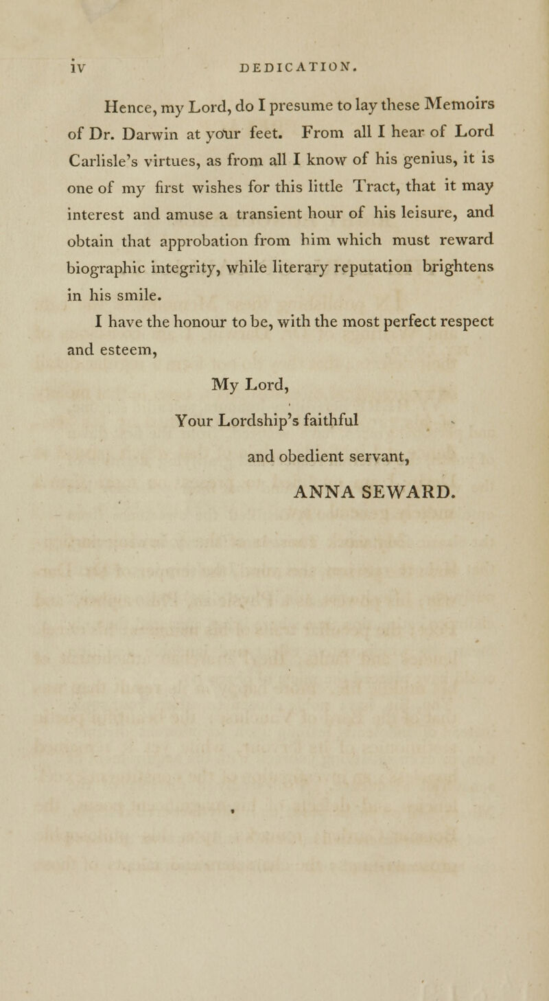 Hence, my Lord, do I presume to lay these Memoirs of Dr. Darwin at yOur feet. From all I hear of Lord Carlisle's virtues, as from all I know of his genius, it is one of my first wishes for this little Tract, that it may interest and amuse a transient hour of his leisure, and obtain that approbation from him which must reward biographic integrity, while literary reputation brightens in his smile. I have the honour to be, with the most perfect respect and esteem, My Lord, Your Lordship's faithful and obedient servant, ANNA SEWARD.