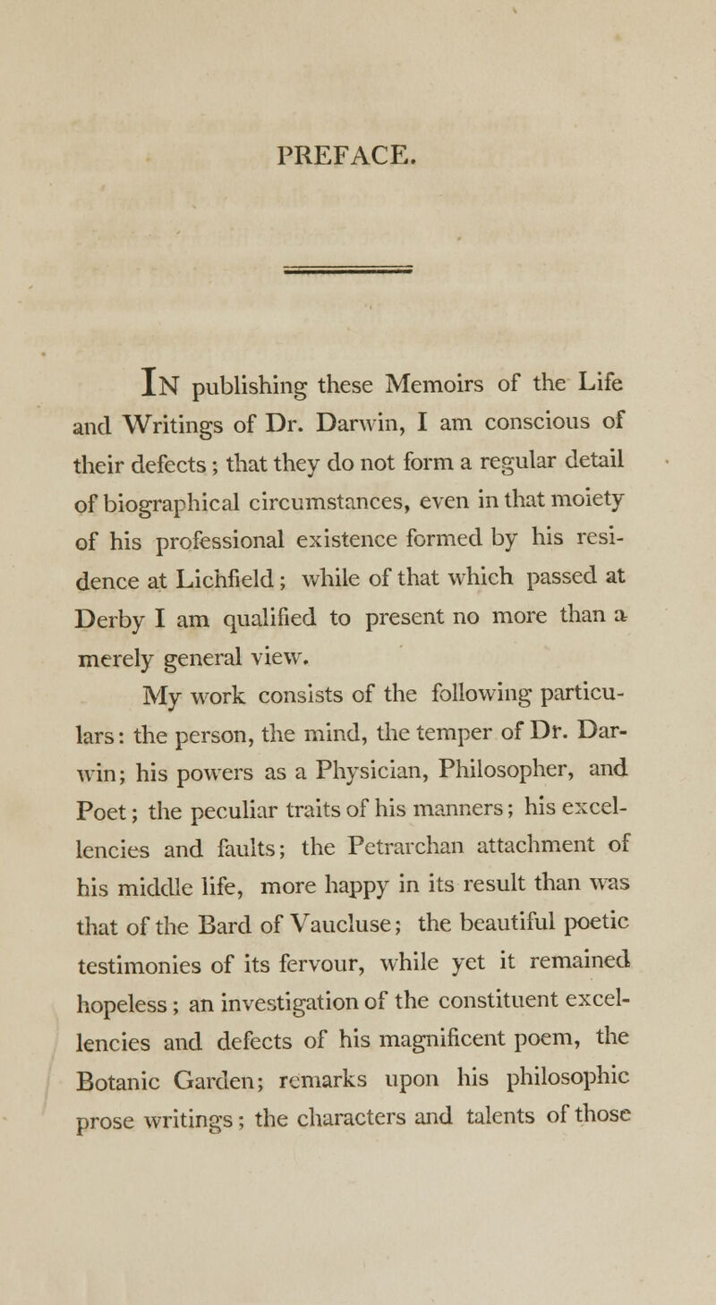 PREFACE. IN publishing these Memoirs of the Life and Writings of Dr. Darwin, I am conscious of their defects; that they do not form a regular detail of biographical circumstances, even in that moiety of his professional existence formed by his resi- dence at Lichfield; while of that which passed at Derby I am qualified to present no more than a merely general view. My work consists of the following particu- lars : the person, the mind, the temper of Dr. Dar- win; his powers as a Physician, Philosopher, and Poet; the peculiar traits of his manners; his excel- lencies and faults; the Petrarchan attachment of his middle life, more happy in its result than was that of the Bard of Vaucluse; the beautiful poetic testimonies of its fervour, while yet it remained hopeless; an investigation of the constituent excel- lencies and defects of his magnificent poem, the Botanic Garden; remarks upon his philosophic prose writings; the characters and talents of those