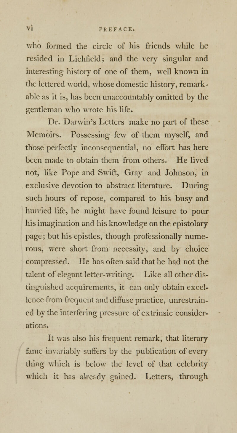 who formed the circle of his friends while he resided in Lichfield; and the very singular and interesting history of one of them, well known in the lettered world, whose domestic history, remark- able as it is, has been unaccountably omitted by the gentleman who wrote his life. Dr. Darwin's Letters make no part of these Memoirs. Possessing few of them myself, and those perfectly inconsequential, no effort has here been made to obtain them from others. He lived not, like Pope and Swift, Gray and Johnson, in exclusive devotion to abstract literature. During such hours of repose, compared to his busy and hurried life, he might have found leisure to pour his imagination and his knowledge on the epistolary page; but his epistles, though professionally nume- rous, were short from necessity, and by choice compressed. He has often said that he had not the talent of elegant letter-writing. Like all other dis- tinguished acquirements, it can only obtain excel- lence from frequent and diffuse practice, unrestrain- ed by the interfering pressure of extrinsic consider- ations. It was also his frequent remark, that literary fame invariably suffers by the publication of every thing which is below the level of that celebrity which it has already gained. Letters, through