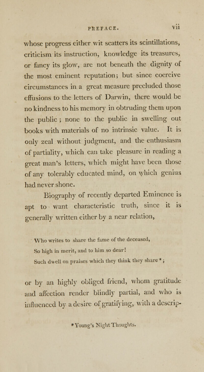 whose progress either wit scatters its scintillations, criticism its instruction, knowledge its treasures, or fancy its glow, are not beneath the dignity of the most eminent reputation; but since coercive circumstances in a great measure precluded those effusions to the letters of Darwin, there would be no kindness to his memory in obtruding them upon the public ; none to the public in swelling out books with materials of no intrinsic value. It is only zeal without judgment, and the enthusiasm of partiality, which can take pleasure in reading a great man's letters, which might have been those of any tolerably educated mind, on which genius had never shone. Biography of recently departed Eminence is apt to want characteristic truth, since it is generally written either by a near relation, Who writes to share the fame of the deceased, So high in merit, and to him so dear! Such dwell on praises which they think, they share *; or by an highly obliged friend, whom gratitude and affection render blindly partial, and who is influenced by a desire of gratifying, with a descrip- * Young's Night Thoughts.
