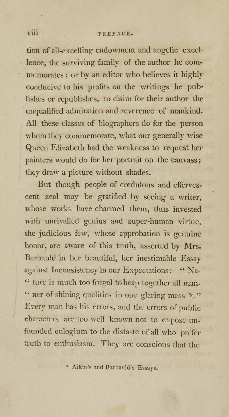 tion of all-excelling endowment and angelic excel- lence, the surviving family of the author he com- memorates ; or by an editor who believes it highly conducive to his profits on the writings he pub- lishes or republishes, to claim for their author the unqualified admiration and reverence of mankind. All these classes of biographers do for the person whom they commemorate, what our generally wise Queen Elizabeth had the weakness to request her painters would do for her portrait on the canvass; they draw a picture without shades. But though people of credulous and efferves- cent zeal may be gratified by seeing a writer, whose works have charmed them, thus invested with unrivalled genius and super-human virtue, the judicious few, whose approbation is genuine honor, are aware of this truth, asserted by Mrs. Barbauld in her beautiful, her inestimable Essay against Inconsistency in our Expectations:  Na-  ture is much too frugal to heap together all man-  ner of shining qualities in one glaring mass *. Every man has his errors, and the errors of public characters are too well known not to expose un- founded eulogium to the distaste of all who prefer truth to enthusiasm. They are conscious that the * Aikin's and Barbauld's Essays.