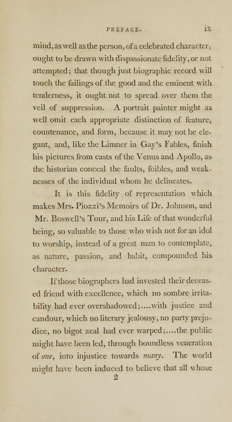 mind, as well as the person, of a celebrated character, ought to be drawn with dispassionate fidelity, or not attempted; that though just biographic record will touch the failings of the good and the eminent with tenderness, it ought not to spread over them the veil of suppression. A portrait painter might as well omit each appropriate distinction of feature, countenance, and form, because it may not be ele- gant, and, like the Limner in Gay's Fables, finish his pictures from casts of the Venus and Apollo, as the historian conceal the faults, foibles, and weak- nesses of the individual whom he delineates. It is this fidelity of representation which makes Mrs. Piozzi's Memoirs of Dr. Johnson, and Mr. Boswell's Tour, and his Life of that wonderful being, so valuable to those who wish not for an idol to worship, instead of a great man to contemplate, as nature, passion, and habit, compounded his character. If those biographers had invested their deceas- ed friend with excellence, which no sombre irrita- bility had ever overshadowed;.... with justice and candour, which no literary jealousy, no party preju- dice, no bigot zeal had ever warped;....the public might have been led, through boundless veneration o£one> into injustice towards many. The world might have been induced to believe that all whose 2