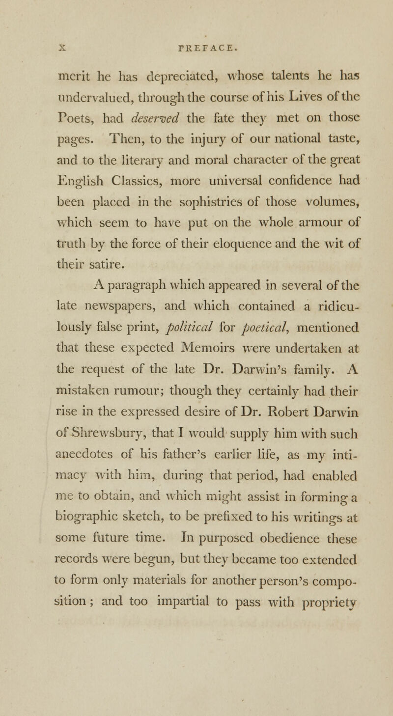 merit he has depreciated, whose talents he has undervalued, through the course of his Lives of the Poets, had deserved the fate they met on those pages. Then, to the injury of our national taste, and to the literary and moral character of the great English Classics, more universal confidence had been placed in the sophistries of those volumes, which seem to have put on the whole armour of truth by the force of their eloquence and the wit of their satire. A paragraph which appeared in several of the late newspapers, and which contained a ridicu- lously false print, political for poetical, mentioned that these expected Memoirs were undertaken at the request of the late Dr. Darwin's family. A mistaken rumour; though they certainly had their rise in the expressed desire of Dr. Robert Darwin of Shrewsbury, that I would supply him with such anecdotes of his father's earlier life, as my inti- macy with him, during that period, had enabled me to obtain, and which might assist in forming a biographic sketch, to be prefixed to his writings at some future time. In purposed obedience these records were begun, but they became too extended to form only materials for another person's compo- sition ; and too impartial to pass with propriety