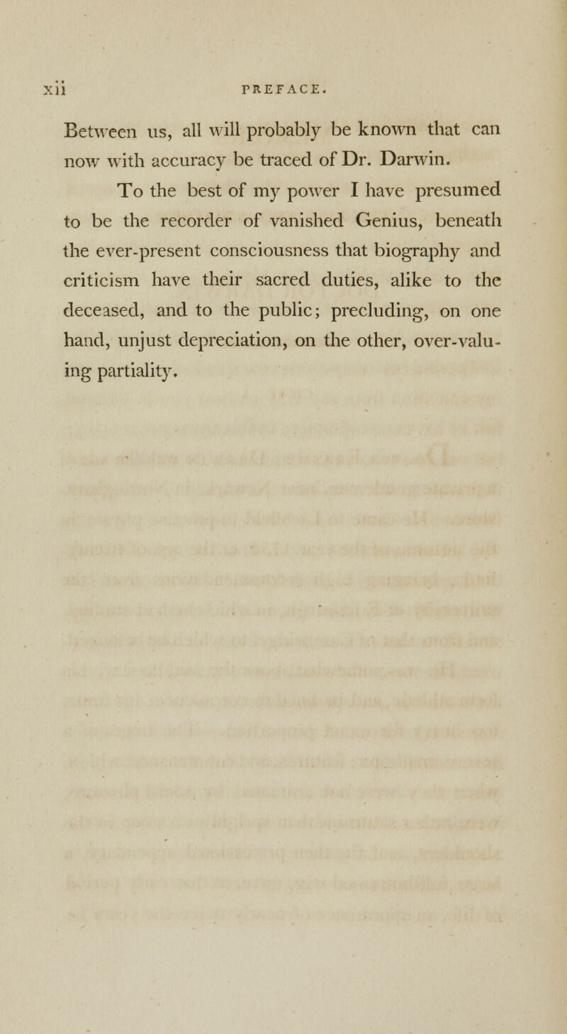 Between us, all will probably be known that can now with accuracy be traced of Dr. Darwin. To the best of my power I have presumed to be the recorder of vanished Genius, beneath the ever-present consciousness that biography and criticism have their sacred duties, alike to the deceased, and to the public; precluding, on one hand, unjust depreciation, on the other, over-valu- ing partiality.