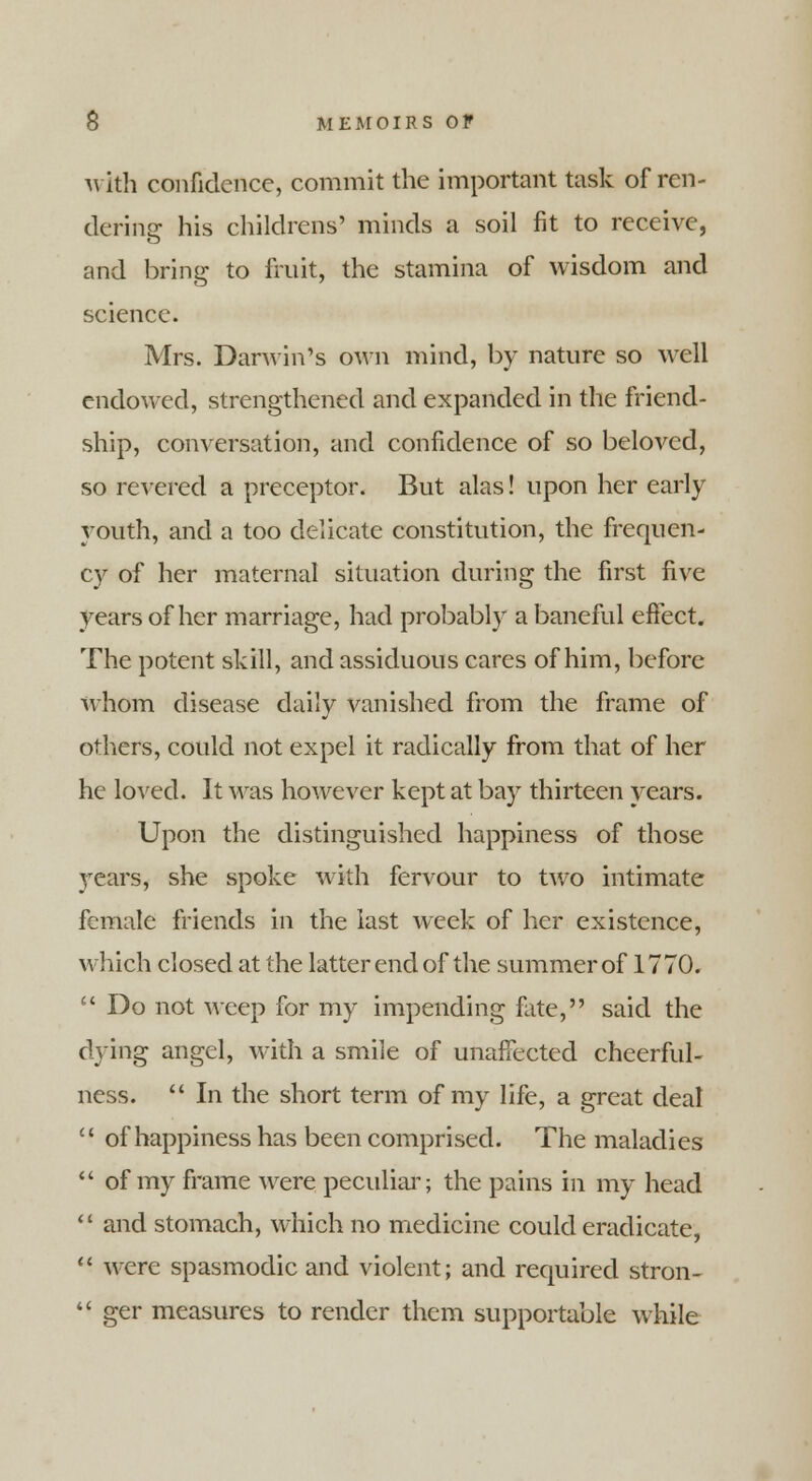 with confidence, commit the important task of ren- dering his childrens' minds a soil fit to receive, and bring to fruit, the stamina of wisdom and science. Mrs. Darwin's own mind, by nature so well endowed, strengthened and expanded in the friend- ship, conversation, and confidence of so beloved, so revered a preceptor. But alas! upon her early youth, and a too delicate constitution, the frequen- cy of her maternal situation during the first five years of her marriage, had probably a baneful effect. The potent skill, and assiduous cares of him, before whom disease daily vanished from the frame of others, could not expel it radically from that of her he loved. It was however kept at bay thirteen years. Upon the distinguished happiness of those years, she spoke with fervour to two intimate female friends in the last week of her existence, which closed at the latter end of the summer of 1770.  Do not weep for my impending fate, said the dying angel, with a smile of unaffected cheerful- ness.  In the short term of my life, a great deal  of happiness has been comprised. The maladies  of my frame were peculiar; the pains hi my head '' and stomach, which no medicine could eradicate,  were spasmodic and violent; and required stron-  ger measures to render them supportable while