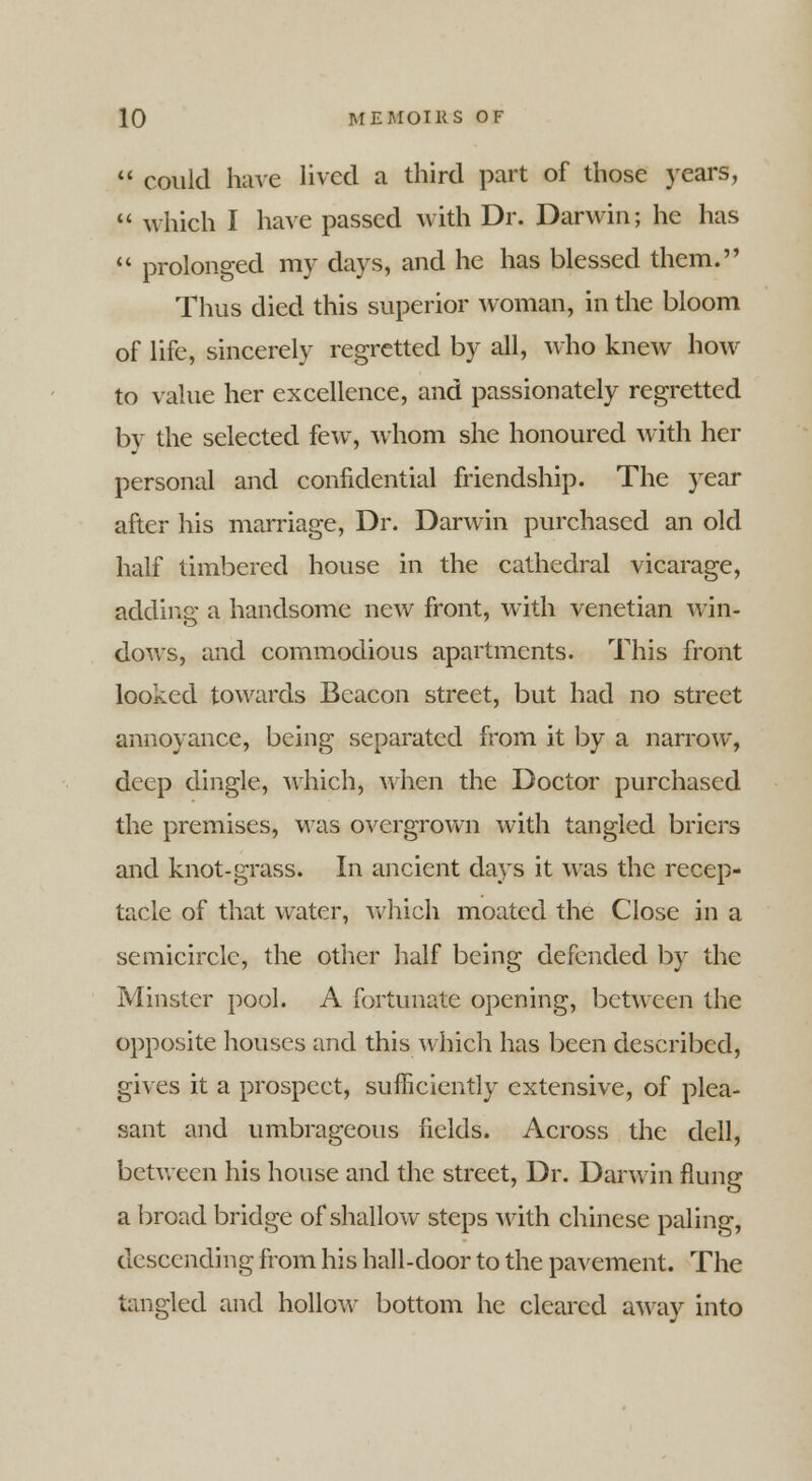  could have lived a third part of those years,  which I have passed with Dr. Darwin; he has  prolonged my days, and he has blessed them. Thus died this superior woman, in the bloom of life, sincerely regretted by all, who knew how to value her excellence, and passionately regretted by the selected few, whom she honoured with her personal and confidential friendship. The year after his marriage, Dr. Darwin purchased an old half timbered house in the cathedral vicarage, adding a handsome new front, with Venetian win- dows, and commodious apartments. This front looked towards Beacon street, but had no street annoyance, being separated from it by a narrow, deep dingle, which, when the Doctor purchased the premises, was overgrown with tangled briers and knot-grass. In ancient days it was the recep- tacle of that water, which moated the Close in a semicircle, the other half being defended by the Minster pool. A fortunate opening, between the opposite houses and this which has been described, gives it a prospect, sufficiently extensive, of plea- sant and umbrageous fields. Across the dell, between his house and the street, Dr. Darwin flung a broad bridge of shallow steps with Chinese paling, descending from his hall-door to the pavement. The tangled and hollow bottom he cleared away into