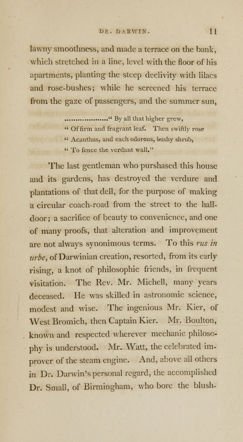 lawny smoothness, and made a terrace on the bank, which stretched in a line, level with the floor of his apartments, planting the steep declivity with lilacs and rose-bushes; while he screened his terrace from the gaze of passengers, and the summer sun,  By all that higher grew,  Of firm and fragrant leaf. Then swiftly rose u Acanthus, and each odorous, bushy shrub,  To fence the verdant wall. The last gentleman who purshased this house and its gardens, has destroyed the verdure and plantations of that dell, for the purpose of making a circular coach-road from the street to the hall- door; a sacrifice of beauty to convenience, and one of many proofs, that alteration and improvement are not always synonimous terms. To this rus in zirbe, of Darwinian creation, resorted, from its early rising, a knot of philosophic friends, in frequent visitation. The Rev. Mr. Michell, many years deceased. He was skilled in astronomic science, modest and wise. The ingenious Mr. Kier, of West Bromich, then Captain Kier. Mr. Boulton, known and respected wherever mechanic philoso- phy is understood. Mr. Watt, the celebrated im- prover of the steam engine. And, above all others in Dr. Darwin's personal regard, the accomplished Dr. Small, of Birmingham, who bore the blush-