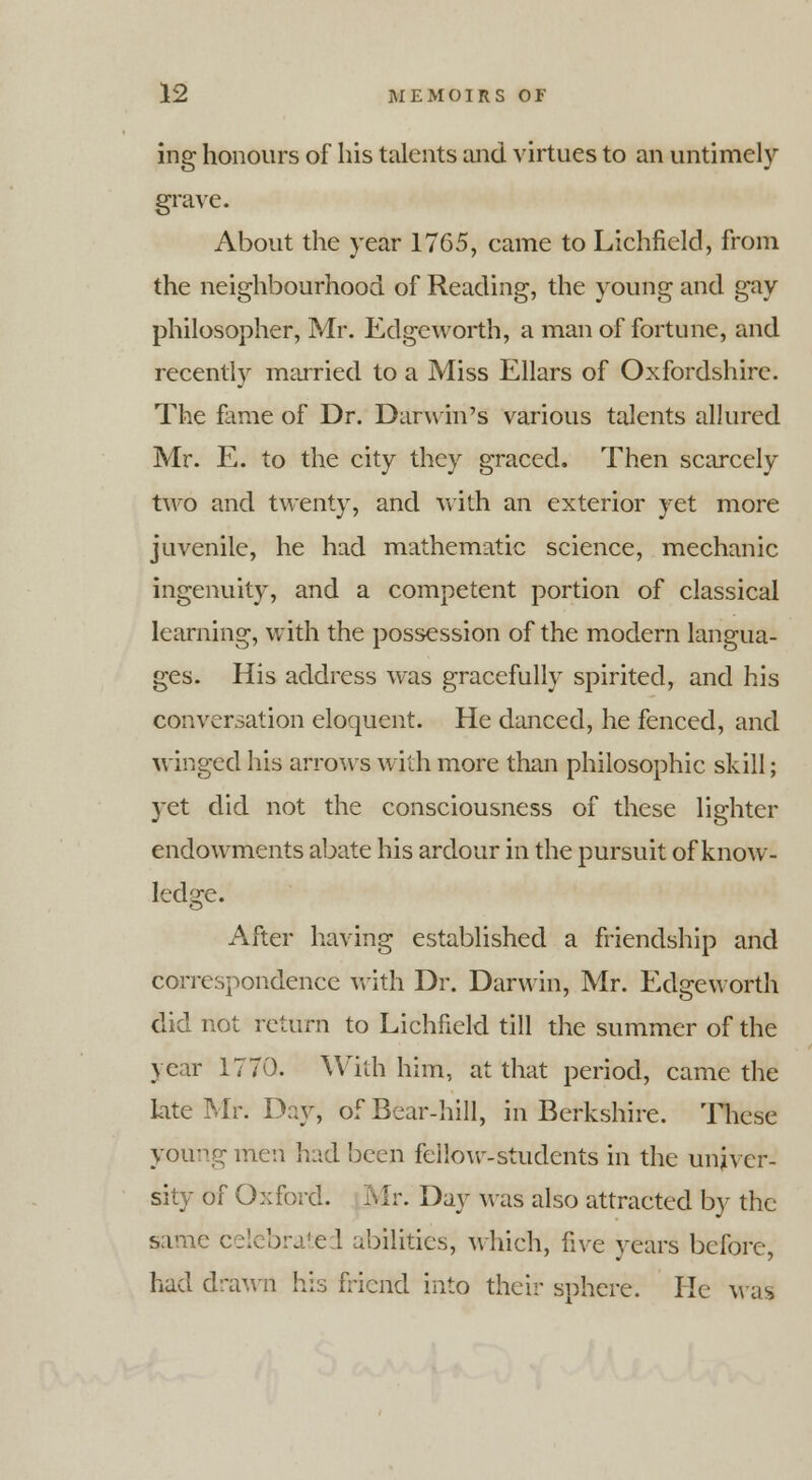 ing honours of his talents and virtues to an untimely grave. About the year 1765, came to Lichfield, from the neighbourhood of Reading, the young and gay philosopher, Mr. Edge worth, a man of fortune, and recently married to a Miss Ellars of Oxfordshire. The fame of Dr. Darwin's various talents allured Mr. E. to the city they graced. Then scarcely two and twenty, and with an exterior yet more juvenile, he had mathematic science, mechanic ingenuity, and a competent portion of classical learning, with the possession of the modern langua- ges. His address was gracefully spirited, and his conversation eloquent. He danced, he fenced, and winged his arrows with more than philosophic skill; yet did not the consciousness of these lighter endowments abate his ardour in the pursuit of know- ledge. After having established a friendship and correspondence with Dr. Darwin, Mr. Edgeworth did not return to Lichfield till the summer of the year 1770. With him, at that period, came the kite Mr. Day, of Bear-hill, in Berkshire. These young men hud been feiiow-students in the univer- sity of Oxford. Mr. Day was also attracted by the same c.. I abilities, which, five years before, had drawn his friend into their sphere. He was