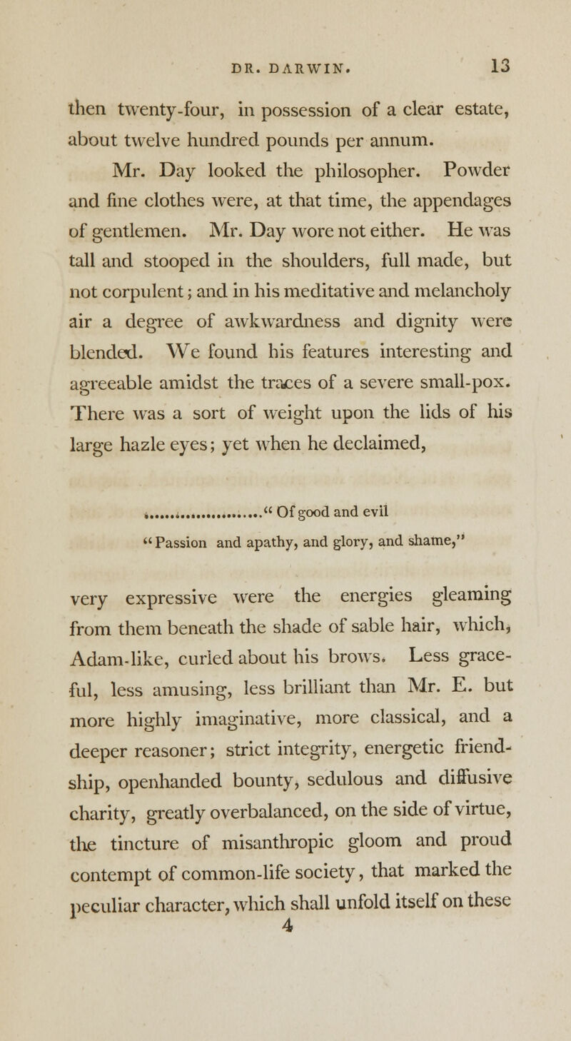 then twenty-four, in possession of a clear estate, about twelve hundred pounds per annum. Mr. Day looked the philosopher. Powder and fine clothes were, at that time, the appendages of gentlemen. Mr. Day wore not either. He was tall and stooped in the shoulders, full made, but not corpulent; and in his meditative and melancholy air a degree of awkwardness and dignity were blended. We found his features interesting and agreeable amidst the traces of a severe small-pox. There was a sort of weight upon the lids of his large hazle eyes; yet when he declaimed, ..... Of good and evil Passion and apathy, and glory, and shame, very expressive were the energies gleaming from them beneath the shade of sable hair, which, Adam-like, curled about his brows. Less grace- ful, less amusing, less brilliant than Mr. E. but more highly imaginative, more classical, and a deeper reasoner; strict integrity, energetic friend- ship, openhanded bounty, sedulous and diffusive charity, greatly overbalanced, on the side of virtue, the tincture of misanthropic gloom and proud contempt of common-life society, that marked the peculiar character, which shall unfold itself on these 4