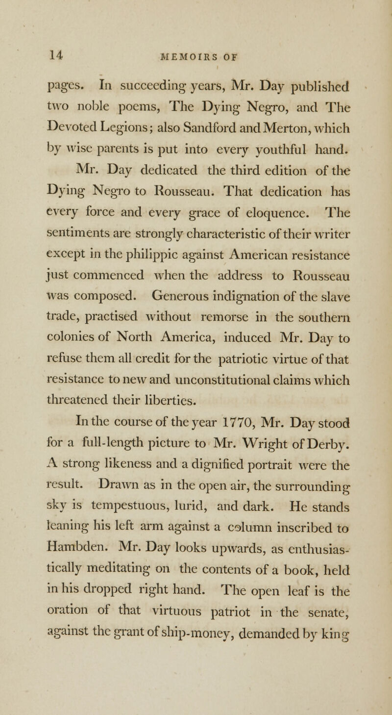 pages. In succeeding years, Mr. Day published two noble poems, The Dying Negro, and The Devoted Legions; also Sandford andMerton, which by wise parents is put into every youthful hand. Mr. Day dedicated the third edition of the Dying Negro to Rousseau. That dedication has every force and every grace of eloquence. The sentiments are strongly characteristic of their writer except in the philippic against American resistance just commenced when the address to Rousseau was composed. Generous indignation of the slave trade, practised without remorse in the southern colonies of North America, induced Mr. Day to refuse them all credit for the patriotic virtue of that resistance to new and unconstitutional claims which threatened their liberties. In the course of the year 1770, Mr. Day stood for a full-length picture to Mr. Wright of Derby. A strong likeness and a dignified portrait were the result. Drawn as in the open air, the surrounding sky is tempestuous, lurid, and dark. He stands leaning his left arm against a column inscribed to Hambden. Mr. Day looks upwards, as enthusias- tically meditating on the contents of a book, held in his dropped right hand. The open leaf is the oration of that virtuous patriot in the senate, against the grant of ship-money, demanded by king