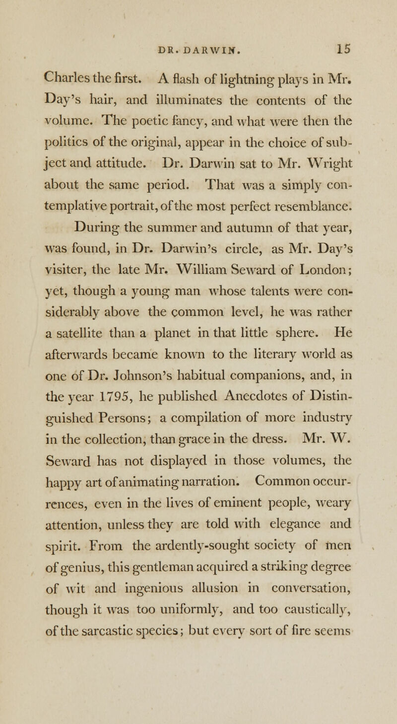 Charles the first. A flash of lightning plays in Mr. Day's hair, and illuminates the contents of the volume. The poetic fancy, and what were then the politics of the original, appear in the choice of sub- ject and attitude. Dr. Darwin sat to Mr. Wright about the same period. That was a simply con- templative portrait, of the most perfect resemblance. During the summer and autumn of that year, was found, in Dr. Darwin's circle, as Mr. Day's visiter, the late Mr. William Seward of London; yet, though a young man whose talents were con- siderably above the common level, he was rather a satellite than a planet in that little sphere. He afterwards became known to the literary world as one of Dr. Johnson's habitual companions, and, in the year 1795, he published Anecdotes of Distin- guished Persons; a compilation of more industry in the collection, than grace in the dress. Mr. W. Seward has not displayed in those volumes, the happy art of animating narration. Common occur- rences, even in the lives of eminent people, weary attention, unless they are told with elegance and spirit. From the ardently-sought society of men of genius, this gentleman acquired a striking degree of wit and ingenious allusion in conversation, though it was too uniformly, and too caustically, of the sarcastic species; but every sort of fire seems