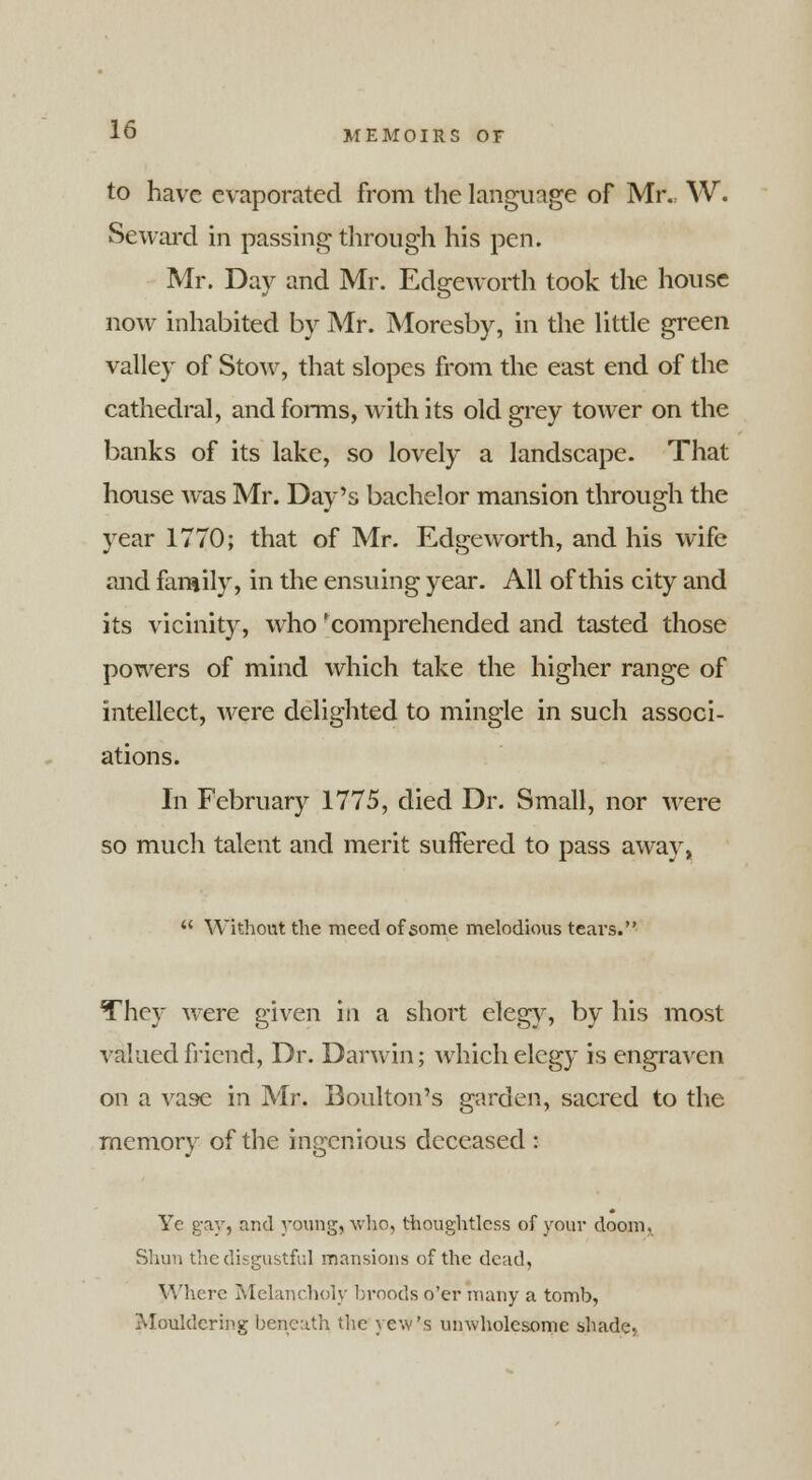 to have evaporated from the language of Mr. W. Seward in passing through his pen. Mr. Day and Mr. Edgeworth took the house now inhabited by Mr. Moresby, in the little green valley of Stow, that slopes from the east end of the cathedral, and forms, with its old grey tower on the banks of its lake, so lovely a landscape. That house was Mr. Day's bachelor mansion through the year 1770; that of Mr. Edgeworth, and his wife and family, in the ensuing year. All of this city and its vicinity, who 'comprehended and tasted those powers of mind which take the higher range of intellect, were delighted to mingle in such associ- ations. In February 1775, died Dr. Small, nor were so much talent and merit suffered to pass away,  Without the meed of some melodious tears. They were given in a short elegy, by his most valued friend, Dr. Darwin; which elegy is engraven on a vase in Mr. Boulton's garden, sacred to the memory of the ingenious deceased : Ye gay, and young, who, thoughtless of your doom, Shun the disgustful mansions of the dead, Where Melancholy broods o'er many a tomb, Mouldering beneath the yew's unwholesome shade*