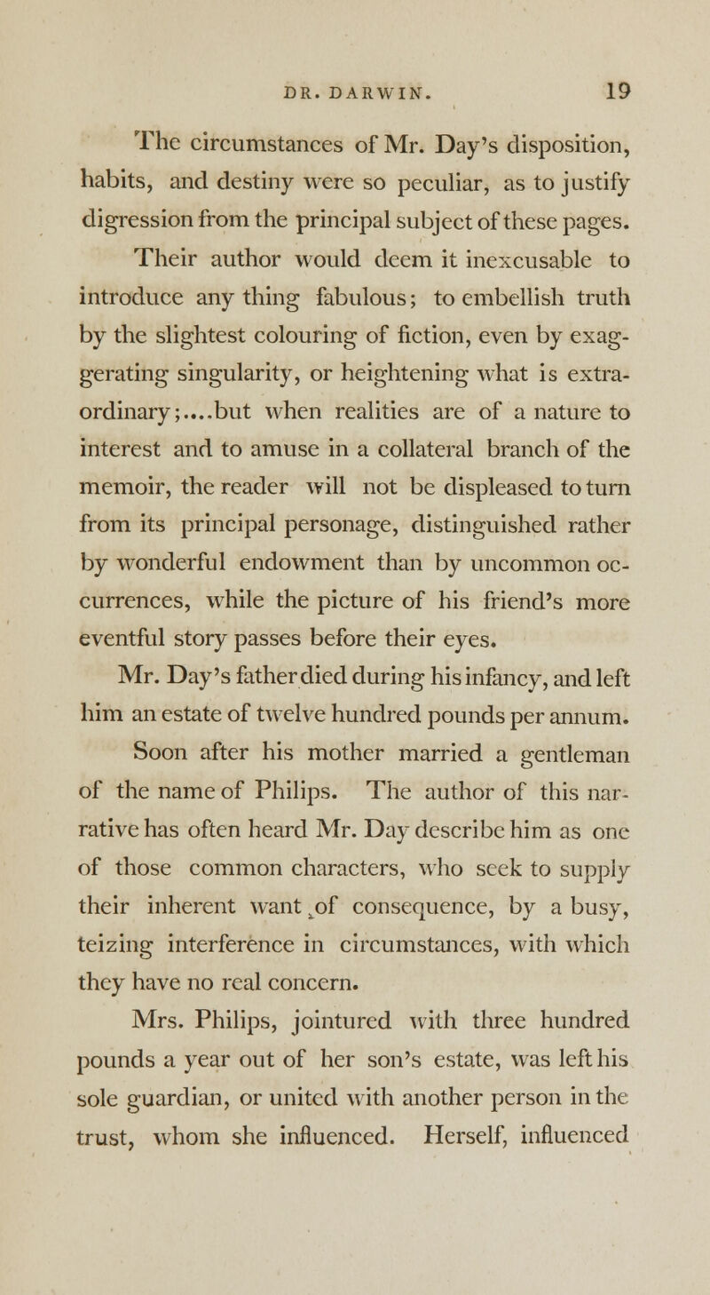 The circumstances of Mr. Day's disposition, habits, and destiny were so peculiar, as to justify digression from the principal subject of these pages. Their author would deem it inexcusable to introduce any thing fabulous; to embellish truth by the slightest colouring of fiction, even by exag- gerating singularity, or heightening what is extra- ordinary;.... but when realities are of a nature to interest and to amuse in a collateral branch of the memoir, the reader will not be displeased to turn from its principal personage, distinguished rather by wonderful endowment than by uncommon oc- currences, while the picture of his friend's more eventful story passes before their eyes. Mr. Day's father died during his infancy, and left him an estate of twelve hundred pounds per annum. Soon after his mother married a gentleman of the name of Philips. The author of this nar- rative has often heard Mr. Day describe him as one of those common characters, who seek to supply their inherent want ^of consequence, by a busy, teizing interference in circumstances, with which they have no real concern. Mrs. Philips, jointured with three hundred pounds a year out of her son's estate, was left his sole guardian, or united with another person in the trust, whom she influenced. Herself, influenced