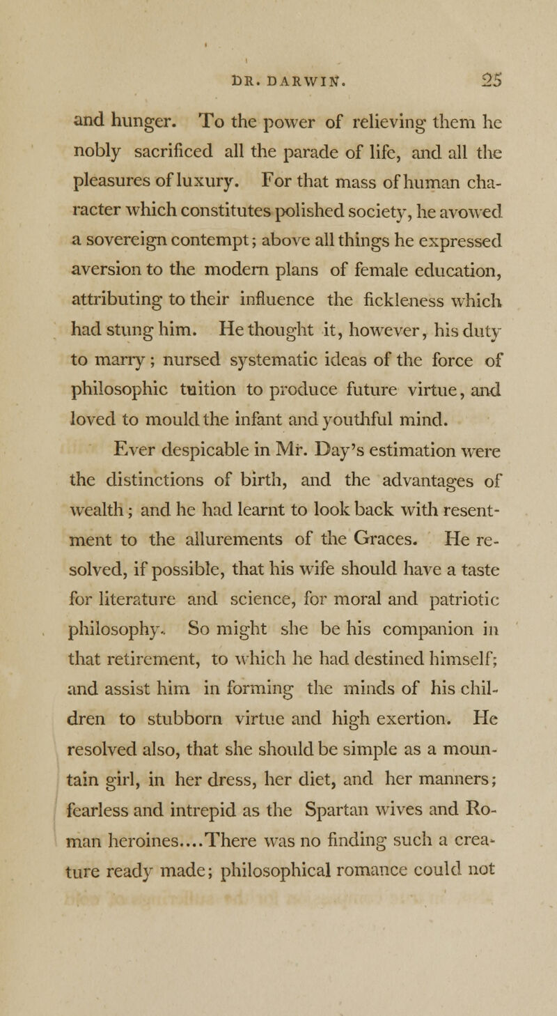 and hunger. To the power of relieving them he nobly sacrificed all the parade of life, and all the pleasures of luxury. For that mass of human cha- racter which constitutes polished society, he avowed a sovereign contempt; above all things he expressed aversion to the modern plans of female education, attributing to their influence the fickleness which had stung him. He thought it, however, his duty to marry; nursed systematic ideas of the force of philosophic tuition to produce future virtue, and loved to mould the infant and youthful mind. Ever despicable in Mr. Day's estimation were the distinctions of birth, and the advantages of wealth; and he had learnt to look back with resent- ment to the allurements of the Graces. He re- solved, if possible, that his wife should have a taste for literature and science, for moral and patriotic philosophy.. So might she be his companion in that retirement, to which he had destined himself; and assist him in forming the minds of his chil- dren to stubborn virtue and high exertion. He resolved also, that she should be simple as a moun- tain girl, in her dress, her diet, and her manners; fearless and intrepid as the Spartan wives and Ro- man heroines....There was no finding such a crea- ture ready made; philosophical romance could not