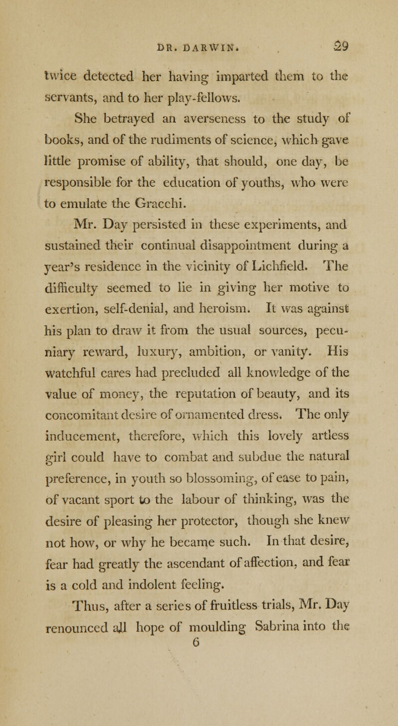 twice detected her having imparted them to the servants, and to her play-fellows. She betrayed an averseness to the study of books, and of the rudiments of science, which gave little promise of ability, that should, one day, be responsible for the education of youths, who were to emulate the Gracchi. Mr. Day persisted in these experiments, and sustained their continual disappointment during a year's residence in the vicinity of Lichfield. The difficulty seemed to lie in giving her motive to exertion, self-denial, and heroism. It was against his plan to draw it from the usual sources, pecu- niary reward, luxury, ambition, or vanity. His watchful cares had precluded all knowledge of the value of money, the reputation of beauty, and its concomitant desire of ornamented dress. The only inducement, therefore, which this lovely artless ffirl could have to combat and subdue the natural o preference, in youth so blossoming, of ease to pain, of vacant sport to the labour of thinking, was the desire of pleasing her protector, though she knew not how, or why he became such. In that desire, fear had greatly the ascendant of affection, and fear is a cold and indolent feeling. Thus, after a series of fruitless trials, Mr. Day renounced ajl hope of moulding Sabrina into the 6