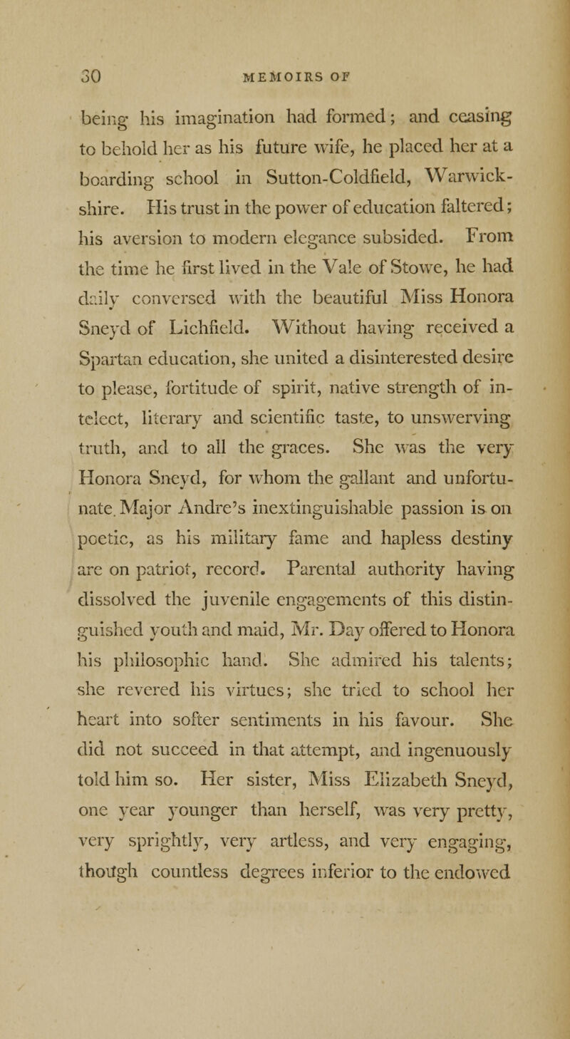 being his imagination had formed; and ceasing to behold her as his future wife, he placed her at a boarding school in Sutton-Coldfield, Warwick- shire. His trust in the power of education faltered; his aversion to modern elegance subsided. From the time he first lived in the Vale of Stowe, he had drily conversed with the beautiful Miss Honora Sneyd of Lichfield. Without having received a Spartan education, she united a disinterested desire to please, fortitude of spirit, native strength of in- tclect, literary and scientific taste, to unswerving truth, and to all the graces. She was the very Honora Sneyd, for whom the gallant and unfortu- nate. Major Andre's inextinguishable passion is on poetic, as his military fame and hapless destiny are on patriot, record. Parental authority having dissolved the juvenile engagements of this distin- guished youth and maid, Mr. Day offered to Honora his philosophic hand. She admired his talents; she revered his virtues; she tried to school her heart into softer sentiments in his favour. She did not succeed in that attempt, and ingenuously told him so. Her sister, Miss Elizabeth Sneyd, one year younger than herself, was very pretty, very sprightly, very artless, and very engaging, thoitgh countless degrees inferior to the endowed